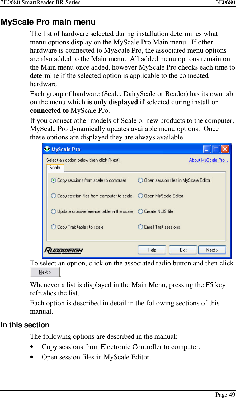 3E0680 SmartReader BR Series 3E0680Page 49MyScale Pro main menuThe list of hardware selected during installation determines whatmenu options display on the MyScale Pro Main menu. If otherhardware is connected to MyScale Pro, the associated menu optionsare also added to the Main menu. All added menu options remain onthe Main menu once added, however MyScale Pro checks each time todetermine if the selected option is applicable to the connectedhardware.Each group of hardware (Scale, DairyScale or Reader) has its own tabon the menu which is only displayed if selected during install orconnected to MyScale Pro.If you connect other models of Scale or new products to the computer,MyScale Pro dynamically updates available menu options. Oncethese options are displayed they are always available.To select an option, click on the associated radio button and then click.Whenever a list is displayed in the Main Menu, pressing the F5 keyrefreshes the list.Each option is described in detail in the following sections of thismanual.In this sectionThe following options are described in the manual:•Copy sessions from Electronic Controller to computer.•Open session files in MyScale Editor.