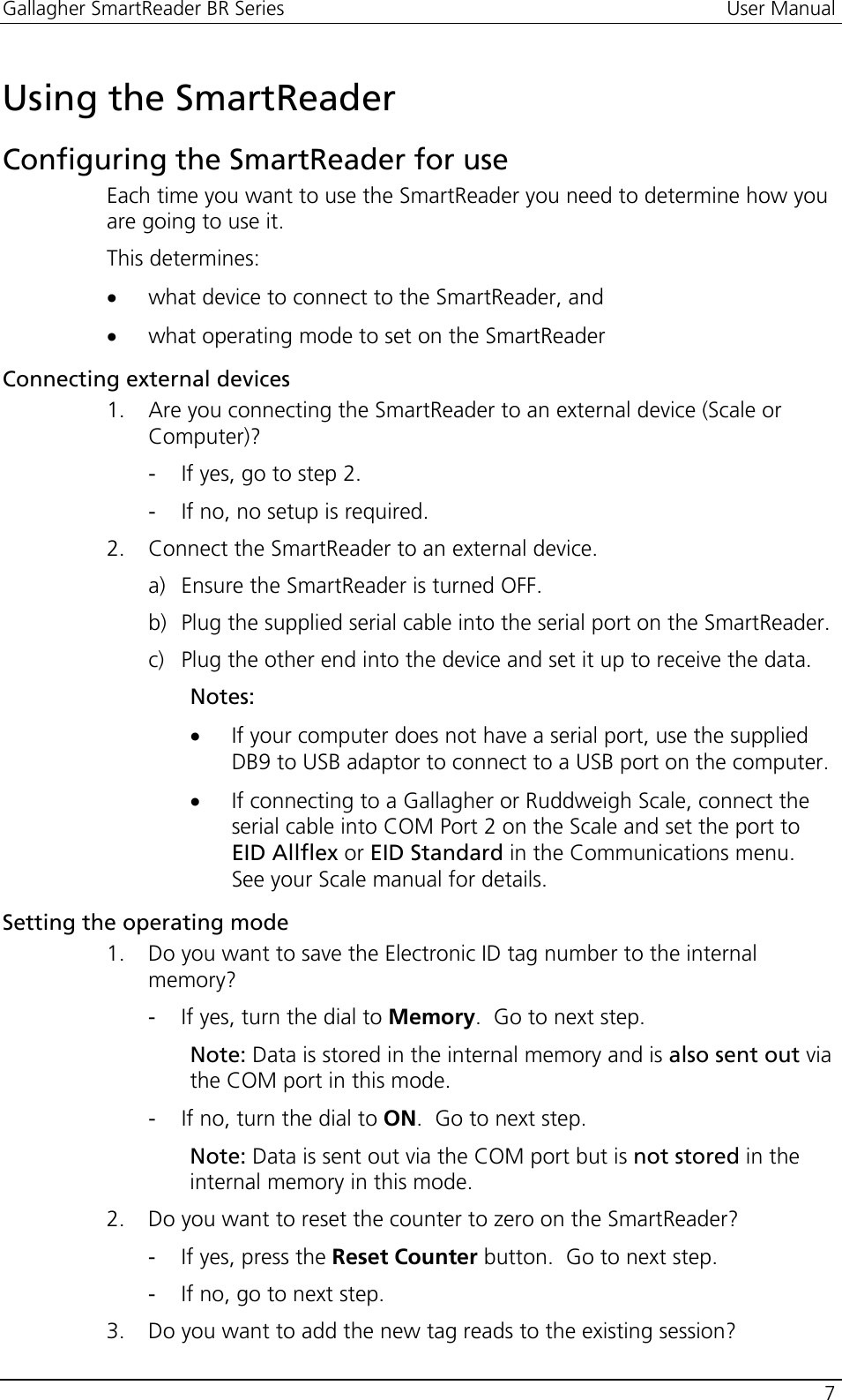 Gallagher SmartReader BR Series  User Manual    7  Using the SmartReader Configuring the SmartReader for use Each time you want to use the SmartReader you need to determine how you are going to use it.   This determines: • what device to connect to the SmartReader, and  • what operating mode to set on the SmartReader Connecting external devices 1. Are you connecting the SmartReader to an external device (Scale or Computer)? - If yes, go to step 2. - If no, no setup is required. 2. Connect the SmartReader to an external device. a) Ensure the SmartReader is turned OFF. b) Plug the supplied serial cable into the serial port on the SmartReader. c) Plug the other end into the device and set it up to receive the data. Notes:  • If your computer does not have a serial port, use the supplied DB9 to USB adaptor to connect to a USB port on the computer. • If connecting to a Gallagher or Ruddweigh Scale, connect the serial cable into COM Port 2 on the Scale and set the port to EID Allflex or EID Standard in the Communications menu.  See your Scale manual for details. Setting the operating mode 1. Do you want to save the Electronic ID tag number to the internal memory? - If yes, turn the dial to Memory.  Go to next step. Note: Data is stored in the internal memory and is also sent out via the COM port in this mode. - If no, turn the dial to ON.  Go to next step. Note: Data is sent out via the COM port but is not stored in the internal memory in this mode. 2. Do you want to reset the counter to zero on the SmartReader? - If yes, press the Reset Counter button.  Go to next step. - If no, go to next step. 3. Do you want to add the new tag reads to the existing session? 
