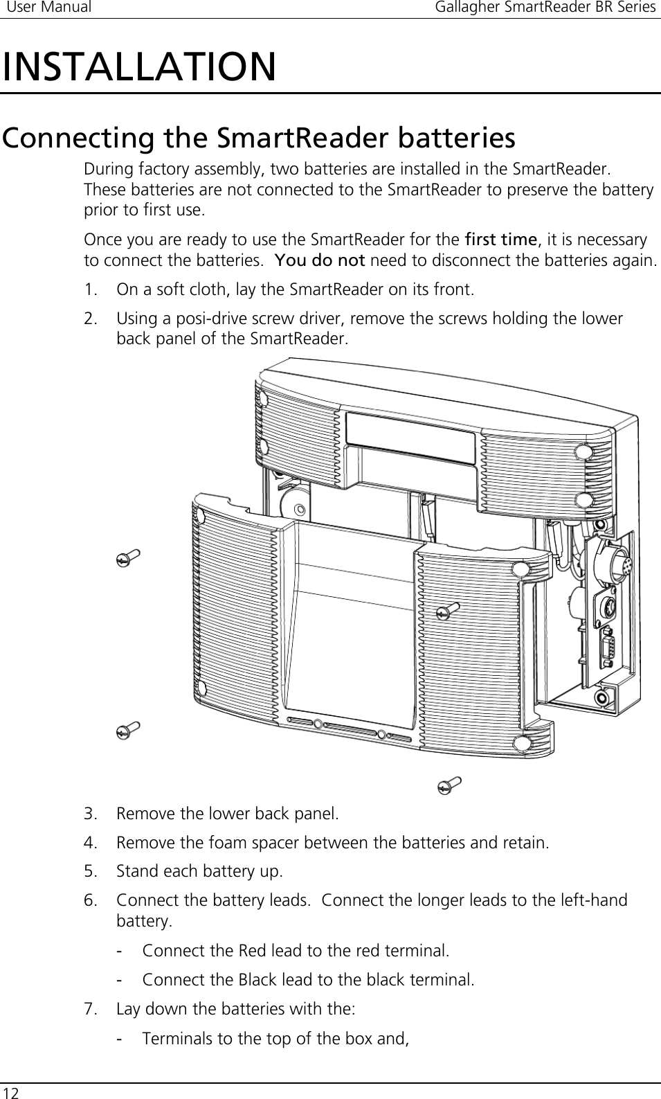  User Manual  Gallagher SmartReader BR Series  12  INSTALLATION Connecting the SmartReader batteries During factory assembly, two batteries are installed in the SmartReader.  These batteries are not connected to the SmartReader to preserve the battery prior to first use. Once you are ready to use the SmartReader for the first time, it is necessary to connect the batteries.  You do not need to disconnect the batteries again. 1. On a soft cloth, lay the SmartReader on its front. 2. Using a posi-drive screw driver, remove the screws holding the lower back panel of the SmartReader.  3. Remove the lower back panel. 4. Remove the foam spacer between the batteries and retain. 5. Stand each battery up. 6. Connect the battery leads.  Connect the longer leads to the left-hand battery. - Connect the Red lead to the red terminal. - Connect the Black lead to the black terminal. 7. Lay down the batteries with the: - Terminals to the top of the box and,  