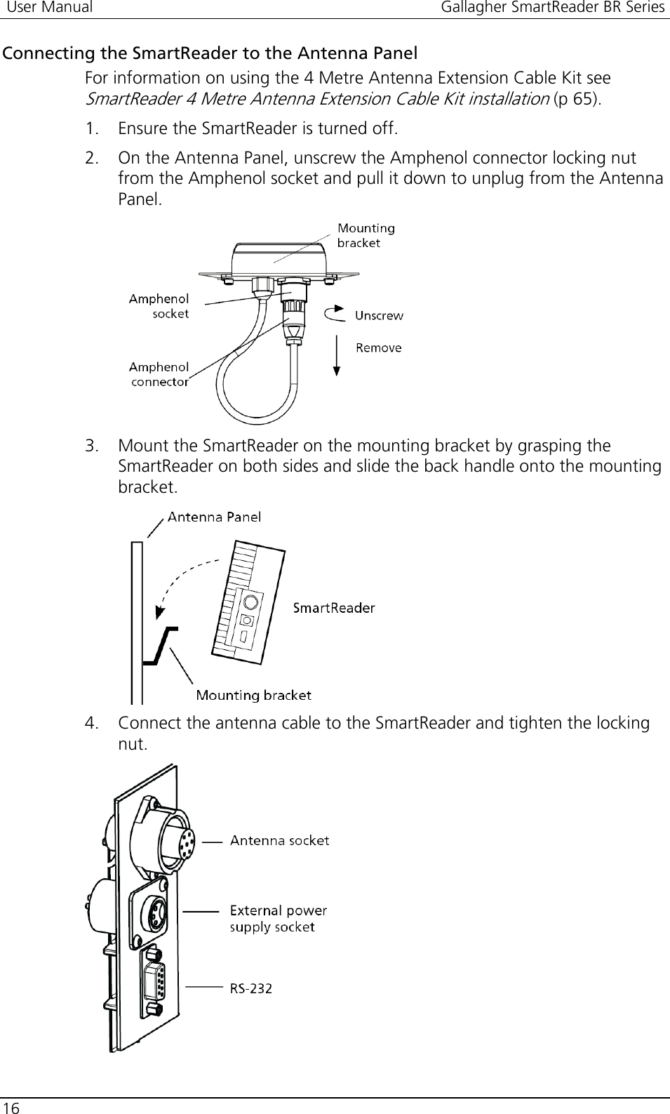  User Manual  Gallagher SmartReader BR Series  16  Connecting the SmartReader to the Antenna Panel For information on using the 4 Metre Antenna Extension Cable Kit see SmartReader 4 Metre Antenna Extension Cable Kit installation (p 65). 1. Ensure the SmartReader is turned off. 2. On the Antenna Panel, unscrew the Amphenol connector locking nut from the Amphenol socket and pull it down to unplug from the Antenna Panel.  3. Mount the SmartReader on the mounting bracket by grasping the SmartReader on both sides and slide the back handle onto the mounting bracket.  4. Connect the antenna cable to the SmartReader and tighten the locking nut.   