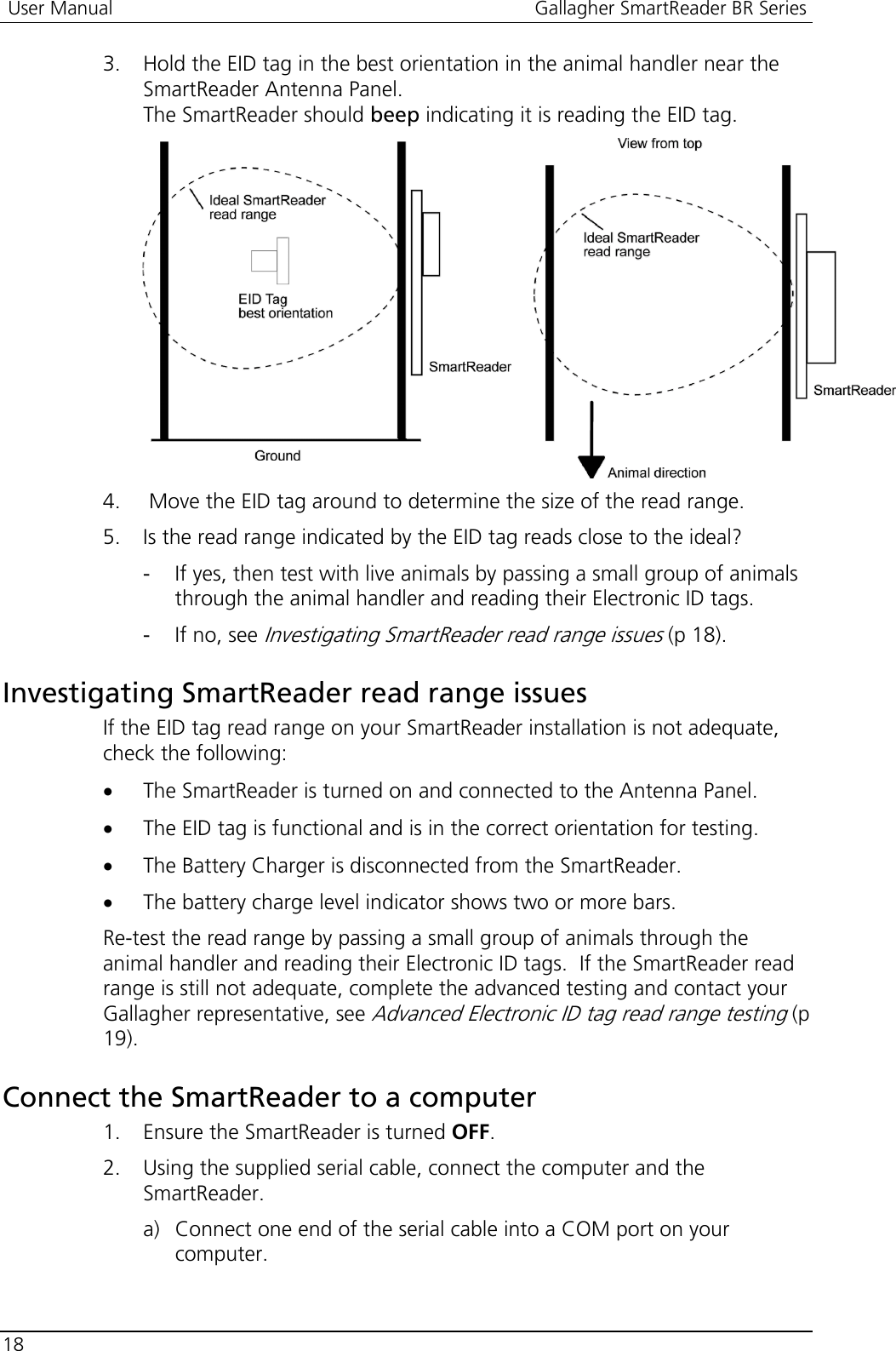 User Manual  Gallagher SmartReader BR Series  18  3. Hold the EID tag in the best orientation in the animal handler near the SmartReader Antenna Panel. The SmartReader should beep indicating it is reading the EID tag.     4.  Move the EID tag around to determine the size of the read range. 5. Is the read range indicated by the EID tag reads close to the ideal? - If yes, then test with live animals by passing a small group of animals through the animal handler and reading their Electronic ID tags. - If no, see Investigating SmartReader read range issues (p 18).  Investigating SmartReader read range issues If the EID tag read range on your SmartReader installation is not adequate, check the following: • The SmartReader is turned on and connected to the Antenna Panel. • The EID tag is functional and is in the correct orientation for testing. • The Battery Charger is disconnected from the SmartReader. • The battery charge level indicator shows two or more bars. Re-test the read range by passing a small group of animals through the animal handler and reading their Electronic ID tags.  If the SmartReader read range is still not adequate, complete the advanced testing and contact your Gallagher representative, see Advanced Electronic ID tag read range testing (p 19).  Connect the SmartReader to a computer 1. Ensure the SmartReader is turned OFF. 2. Using the supplied serial cable, connect the computer and the SmartReader. a) Connect one end of the serial cable into a COM port on your computer. 