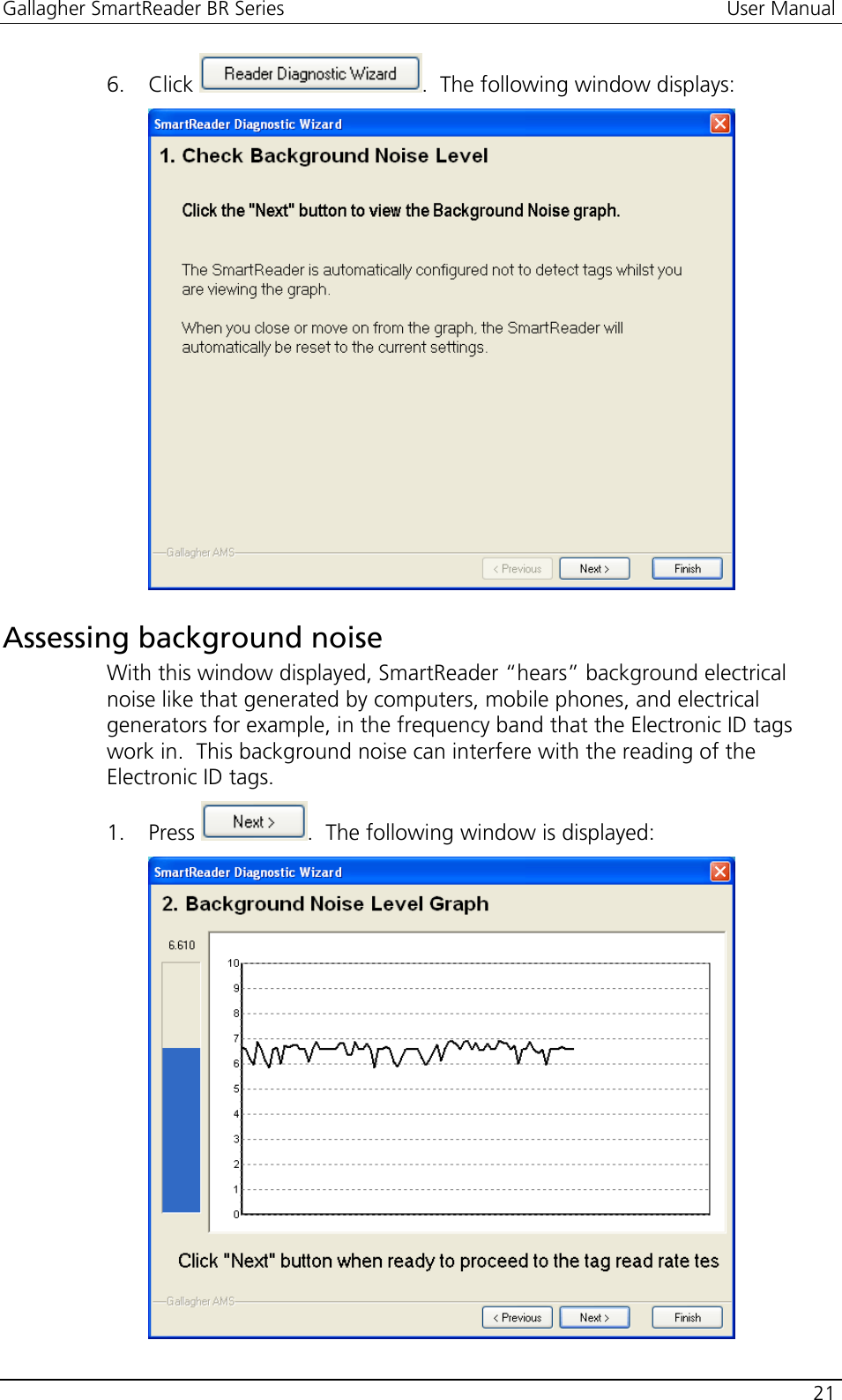 Gallagher SmartReader BR Series  User Manual    21  6. Click  .  The following window displays:   Assessing background noise With this window displayed, SmartReader “hears” background electrical noise like that generated by computers, mobile phones, and electrical generators for example, in the frequency band that the Electronic ID tags work in.  This background noise can interfere with the reading of the Electronic ID tags. 1. Press  .  The following window is displayed:  