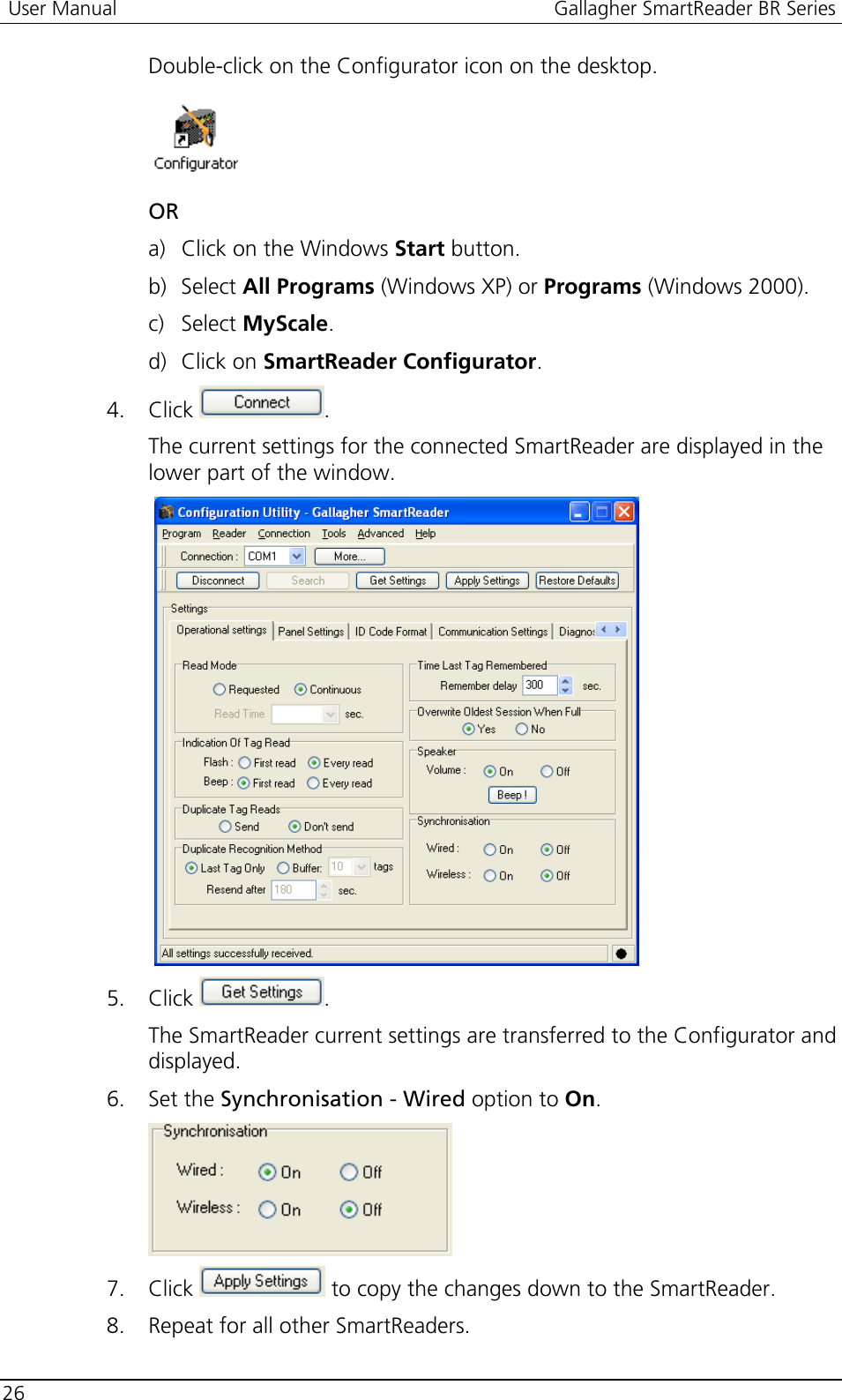  User Manual  Gallagher SmartReader BR Series  26  Double-click on the Configurator icon on the desktop.  OR a) Click on the Windows Start button. b) Select All Programs (Windows XP) or Programs (Windows 2000). c) Select MyScale. d) Click on SmartReader Configurator. 4. Click  . The current settings for the connected SmartReader are displayed in the lower part of the window.    5. Click  . The SmartReader current settings are transferred to the Configurator and displayed. 6. Set the Synchronisation - Wired option to On.  7. Click   to copy the changes down to the SmartReader. 8. Repeat for all other SmartReaders.  