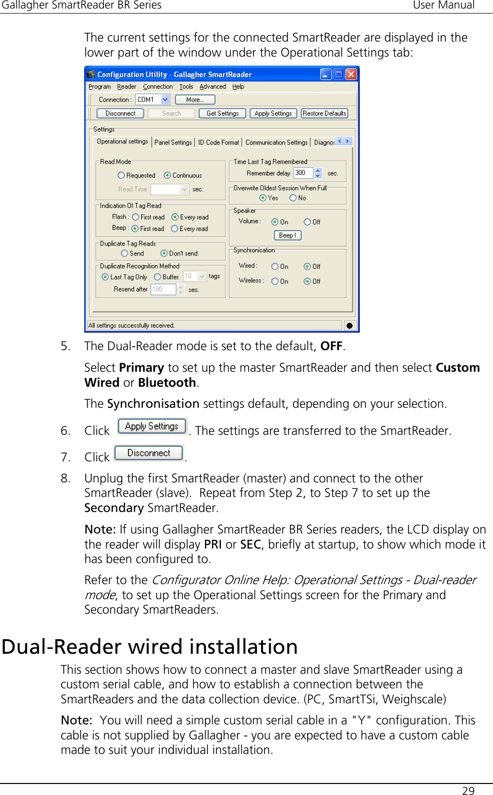 Gallagher SmartReader BR Series  User Manual    29  The current settings for the connected SmartReader are displayed in the lower part of the window under the Operational Settings tab:  5. The Dual-Reader mode is set to the default, OFF. Select Primary to set up the master SmartReader and then select Custom Wired or Bluetooth. The Synchronisation settings default, depending on your selection. 6. Click   . The settings are transferred to the SmartReader. 7. Click  .  8. Unplug the first SmartReader (master) and connect to the other SmartReader (slave).  Repeat from Step 2, to Step 7 to set up the Secondary SmartReader. Note: If using Gallagher SmartReader BR Series readers, the LCD display on the reader will display PRI or SEC, briefly at startup, to show which mode it has been configured to. Refer to the Configurator Online Help: Operational Settings - Dual-reader mode, to set up the Operational Settings screen for the Primary and Secondary SmartReaders.  Dual-Reader wired installation This section shows how to connect a master and slave SmartReader using a custom serial cable, and how to establish a connection between the SmartReaders and the data collection device. (PC, SmartTSi, Weighscale) Note:  You will need a simple custom serial cable in a &quot;Y&quot; configuration. This cable is not supplied by Gallagher - you are expected to have a custom cable made to suit your individual installation. 