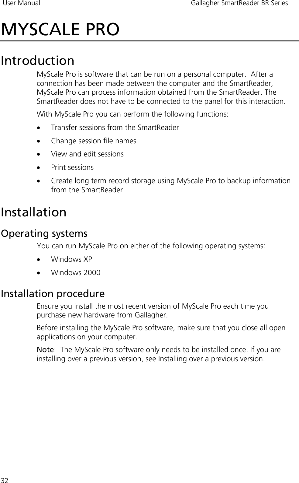  User Manual  Gallagher SmartReader BR Series  32  MYSCALE PRO Introduction MyScale Pro is software that can be run on a personal computer.  After a connection has been made between the computer and the SmartReader, MyScale Pro can process information obtained from the SmartReader. The SmartReader does not have to be connected to the panel for this interaction. With MyScale Pro you can perform the following functions: • Transfer sessions from the SmartReader • Change session file names • View and edit sessions • Print sessions • Create long term record storage using MyScale Pro to backup information from the SmartReader  Installation Operating systems You can run MyScale Pro on either of the following operating systems: • Windows XP • Windows 2000  Installation procedure Ensure you install the most recent version of MyScale Pro each time you purchase new hardware from Gallagher. Before installing the MyScale Pro software, make sure that you close all open applications on your computer.  Note:  The MyScale Pro software only needs to be installed once. If you are installing over a previous version, see Installing over a previous version. 