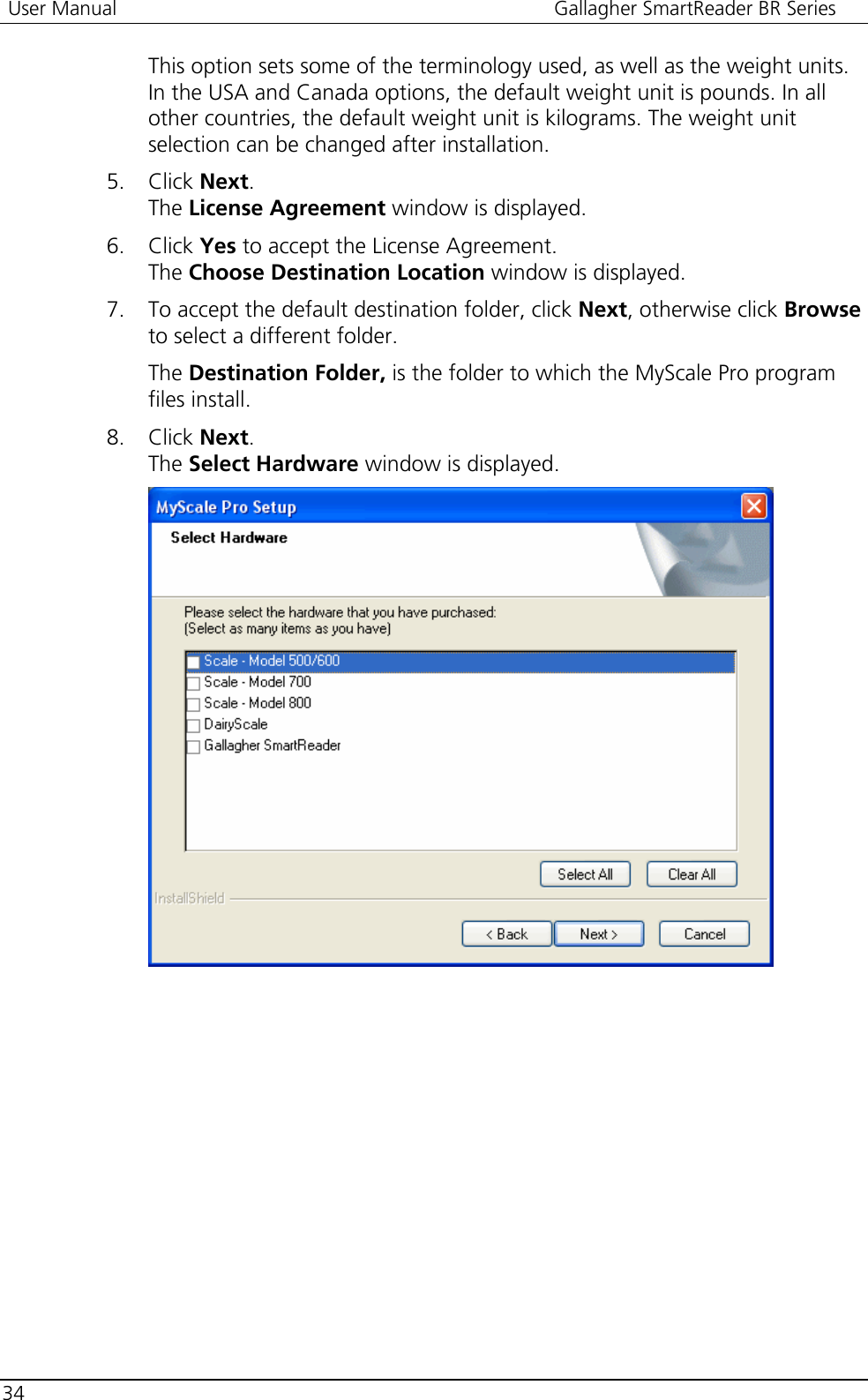  User Manual  Gallagher SmartReader BR Series  34  This option sets some of the terminology used, as well as the weight units. In the USA and Canada options, the default weight unit is pounds. In all other countries, the default weight unit is kilograms. The weight unit selection can be changed after installation. 5. Click Next. The License Agreement window is displayed.  6. Click Yes to accept the License Agreement. The Choose Destination Location window is displayed. 7. To accept the default destination folder, click Next, otherwise click Browse to select a different folder.   The Destination Folder, is the folder to which the MyScale Pro program files install.  8. Click Next.  The Select Hardware window is displayed.  