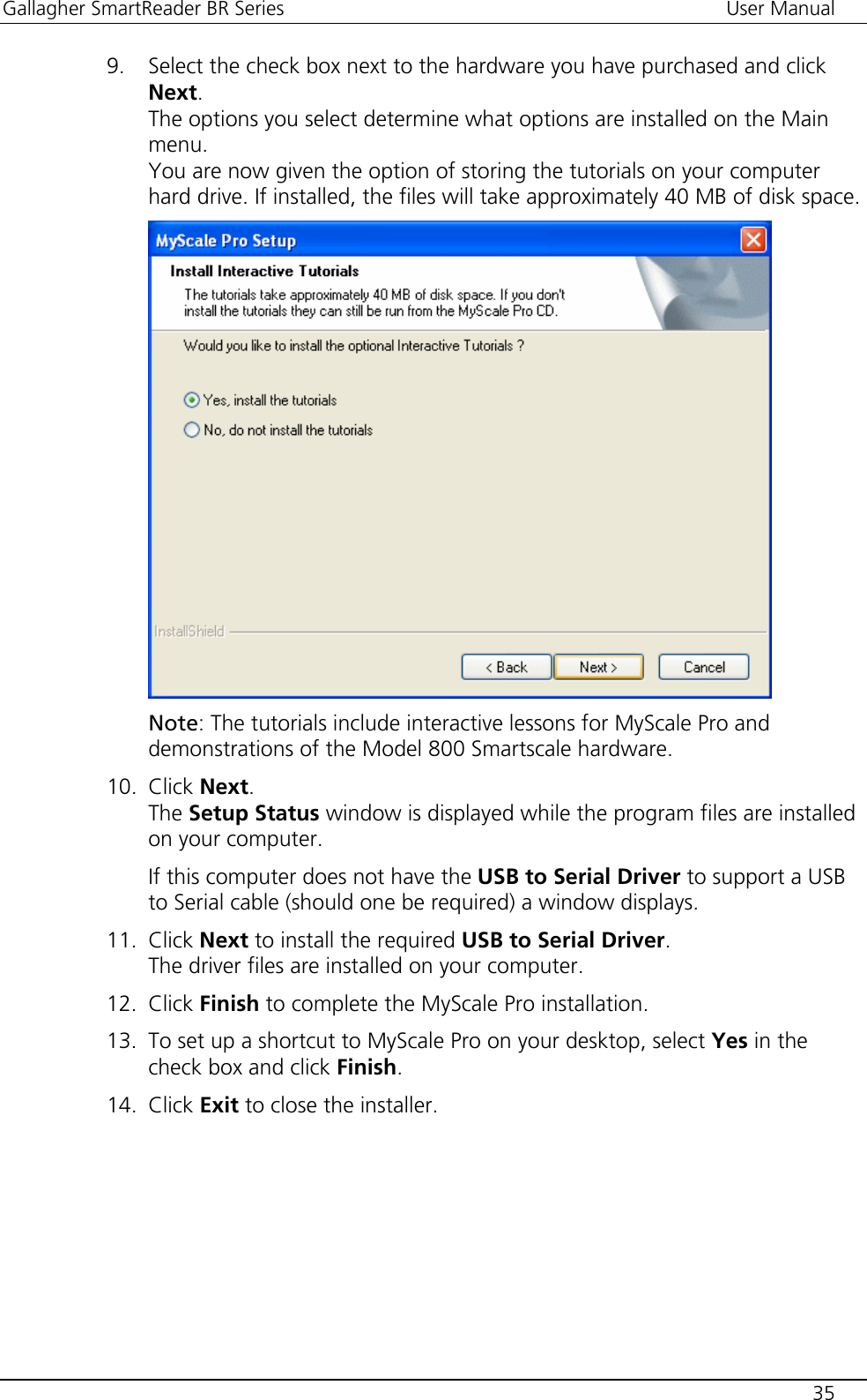 Gallagher SmartReader BR Series  User Manual    35  9. Select the check box next to the hardware you have purchased and click Next. The options you select determine what options are installed on the Main menu. You are now given the option of storing the tutorials on your computer hard drive. If installed, the files will take approximately 40 MB of disk space.  Note: The tutorials include interactive lessons for MyScale Pro and demonstrations of the Model 800 Smartscale hardware. 10. Click Next. The Setup Status window is displayed while the program files are installed on your computer.  If this computer does not have the USB to Serial Driver to support a USB to Serial cable (should one be required) a window displays. 11. Click Next to install the required USB to Serial Driver. The driver files are installed on your computer. 12. Click Finish to complete the MyScale Pro installation. 13. To set up a shortcut to MyScale Pro on your desktop, select Yes in the check box and click Finish. 14. Click Exit to close the installer.  