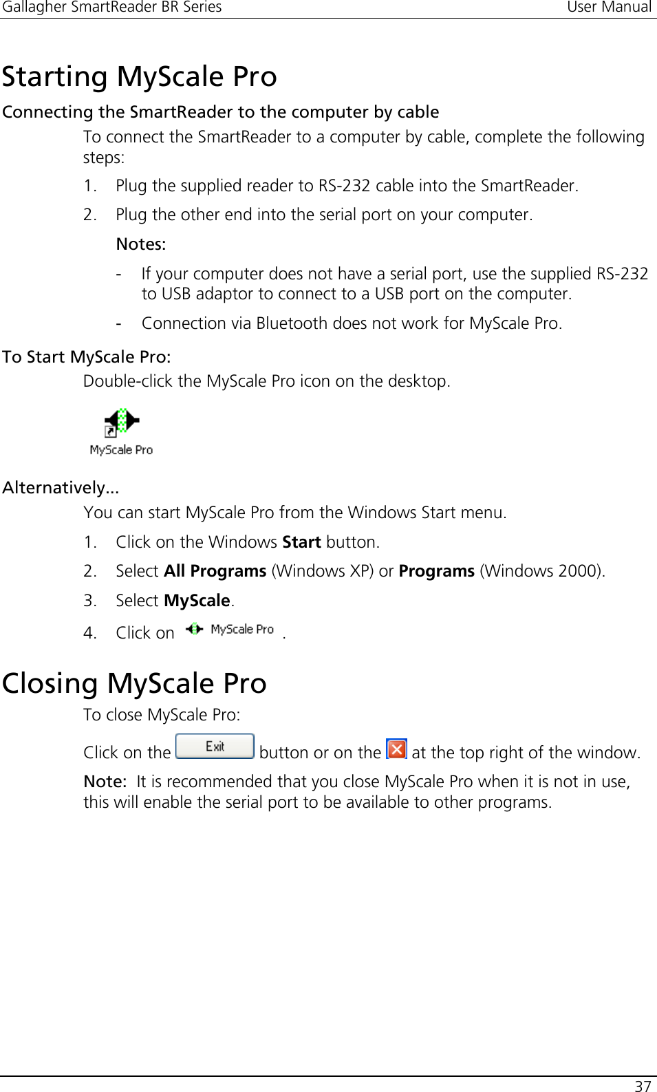 Gallagher SmartReader BR Series  User Manual    37  Starting MyScale Pro Connecting the SmartReader to the computer by cable To connect the SmartReader to a computer by cable, complete the following steps: 1. Plug the supplied reader to RS-232 cable into the SmartReader. 2. Plug the other end into the serial port on your computer. Notes: - If your computer does not have a serial port, use the supplied RS-232 to USB adaptor to connect to a USB port on the computer. - Connection via Bluetooth does not work for MyScale Pro. To Start MyScale Pro: Double-click the MyScale Pro icon on the desktop.  Alternatively... You can start MyScale Pro from the Windows Start menu. 1. Click on the Windows Start button. 2. Select All Programs (Windows XP) or Programs (Windows 2000). 3. Select MyScale. 4. Click on  .  Closing MyScale Pro To close MyScale Pro: Click on the   button or on the   at the top right of the window. Note:  It is recommended that you close MyScale Pro when it is not in use, this will enable the serial port to be available to other programs.  