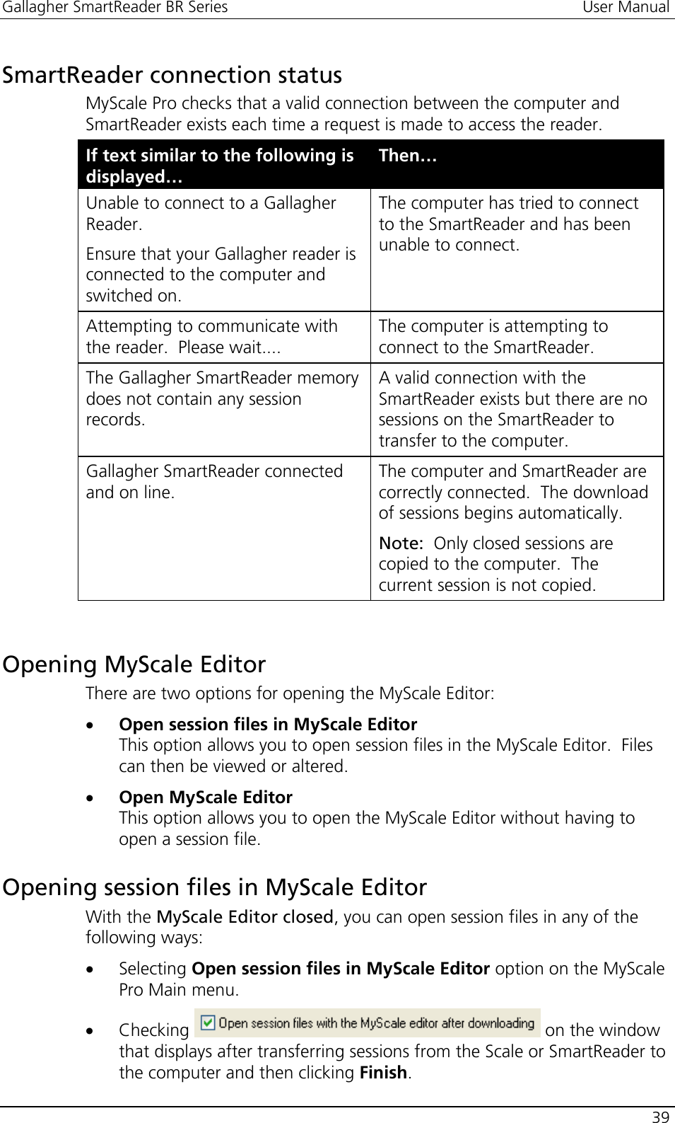 Gallagher SmartReader BR Series  User Manual    39  SmartReader connection status MyScale Pro checks that a valid connection between the computer and SmartReader exists each time a request is made to access the reader. If text similar to the following is displayed… Then… Unable to connect to a Gallagher Reader. Ensure that your Gallagher reader is connected to the computer and switched on. The computer has tried to connect to the SmartReader and has been unable to connect. Attempting to communicate with the reader.  Please wait.... The computer is attempting to connect to the SmartReader.    The Gallagher SmartReader memory does not contain any session records. A valid connection with the SmartReader exists but there are no sessions on the SmartReader to transfer to the computer. Gallagher SmartReader connected and on line. The computer and SmartReader are correctly connected.  The download of sessions begins automatically.   Note:  Only closed sessions are copied to the computer.  The current session is not copied.     Opening MyScale Editor There are two options for opening the MyScale Editor: • Open session files in MyScale Editor This option allows you to open session files in the MyScale Editor.  Files can then be viewed or altered. • Open MyScale Editor This option allows you to open the MyScale Editor without having to open a session file.  Opening session files in MyScale Editor With the MyScale Editor closed, you can open session files in any of the following ways: • Selecting Open session files in MyScale Editor option on the MyScale Pro Main menu. • Checking   on the window that displays after transferring sessions from the Scale or SmartReader to the computer and then clicking Finish. 