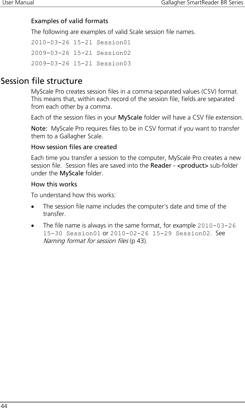  User Manual  Gallagher SmartReader BR Series  44  Examples of valid formats The following are examples of valid Scale session file names. 2010-03-26 15-21 Session01 2009-03-26 15-21 Session02 2009-03-26 15-21 Session03  Session file structure MyScale Pro creates session files in a comma separated values (CSV) format.  This means that, within each record of the session file, fields are separated from each other by a comma. Each of the session files in your MyScale folder will have a CSV file extension. Note:  MyScale Pro requires files to be in CSV format if you want to transfer them to a Gallagher Scale. How session files are created Each time you transfer a session to the computer, MyScale Pro creates a new session file.  Session files are saved into the Reader - &lt;product&gt; sub-folder under the MyScale folder. How this works To understand how this works: • The session file name includes the computer&apos;s date and time of the transfer. • The file name is always in the same format, for example 2010-03-26 15-30 Session01 or 2010-02-26 15-29 Session02.  See Naming format for session files (p 43).  