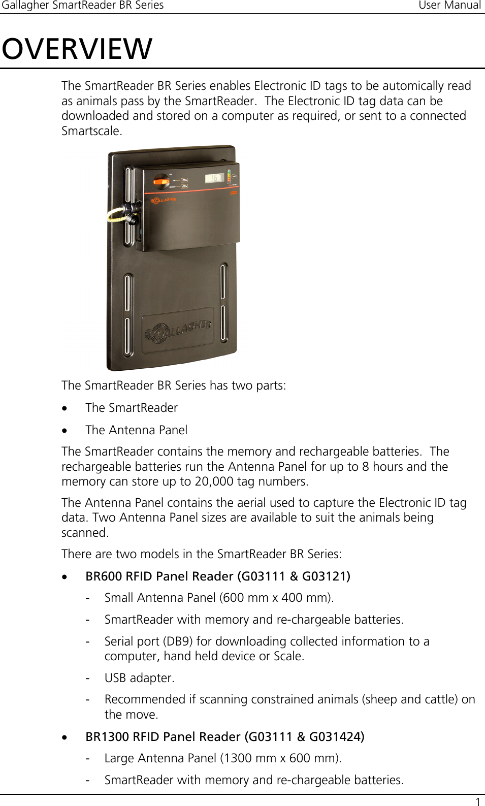 Gallagher SmartReader BR Series  User Manual    1  OVERVIEW The SmartReader BR Series enables Electronic ID tags to be automically read as animals pass by the SmartReader.  The Electronic ID tag data can be downloaded and stored on a computer as required, or sent to a connected Smartscale.  The SmartReader BR Series has two parts:  • The SmartReader • The Antenna Panel The SmartReader contains the memory and rechargeable batteries.  The rechargeable batteries run the Antenna Panel for up to 8 hours and the memory can store up to 20,000 tag numbers. The Antenna Panel contains the aerial used to capture the Electronic ID tag data. Two Antenna Panel sizes are available to suit the animals being scanned. There are two models in the SmartReader BR Series: • BR600 RFID Panel Reader (G03111 &amp; G03121) - Small Antenna Panel (600 mm x 400 mm). - SmartReader with memory and re-chargeable batteries. - Serial port (DB9) for downloading collected information to a computer, hand held device or Scale. - USB adapter. - Recommended if scanning constrained animals (sheep and cattle) on the move. • BR1300 RFID Panel Reader (G03111 &amp; G031424) - Large Antenna Panel (1300 mm x 600 mm). - SmartReader with memory and re-chargeable batteries. 