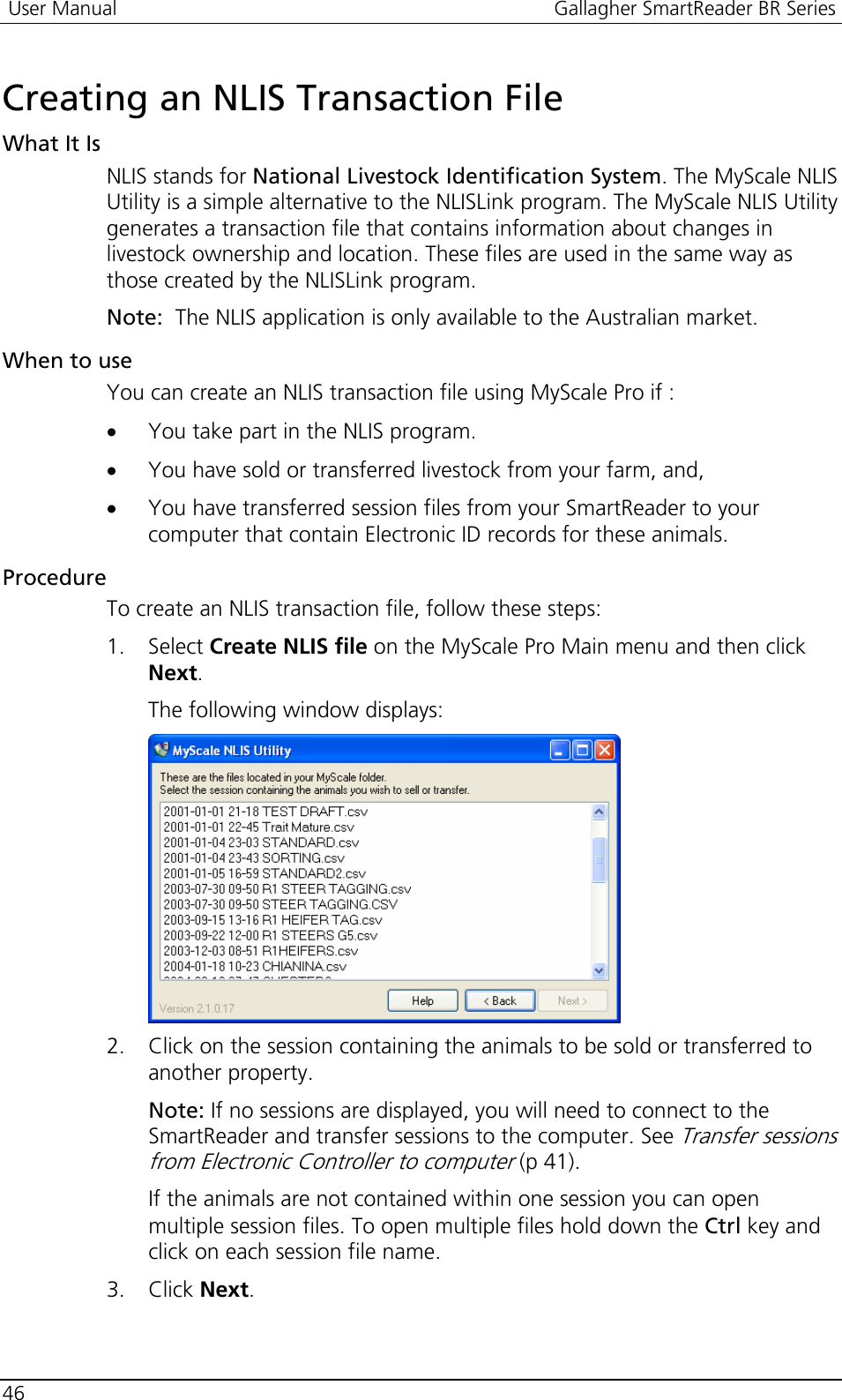  User Manual  Gallagher SmartReader BR Series  46  Creating an NLIS Transaction File What It Is NLIS stands for National Livestock Identification System. The MyScale NLIS Utility is a simple alternative to the NLISLink program. The MyScale NLIS Utility generates a transaction file that contains information about changes in livestock ownership and location. These files are used in the same way as those created by the NLISLink program.  Note:  The NLIS application is only available to the Australian market. When to use You can create an NLIS transaction file using MyScale Pro if : • You take part in the NLIS program. • You have sold or transferred livestock from your farm, and, • You have transferred session files from your SmartReader to your computer that contain Electronic ID records for these animals. Procedure To create an NLIS transaction file, follow these steps: 1. Select Create NLIS file on the MyScale Pro Main menu and then click Next.  The following window displays:  2. Click on the session containing the animals to be sold or transferred to another property. Note: If no sessions are displayed, you will need to connect to the SmartReader and transfer sessions to the computer. See Transfer sessions from Electronic Controller to computer (p 41). If the animals are not contained within one session you can open multiple session files. To open multiple files hold down the Ctrl key and click on each session file name.  3. Click Next. 