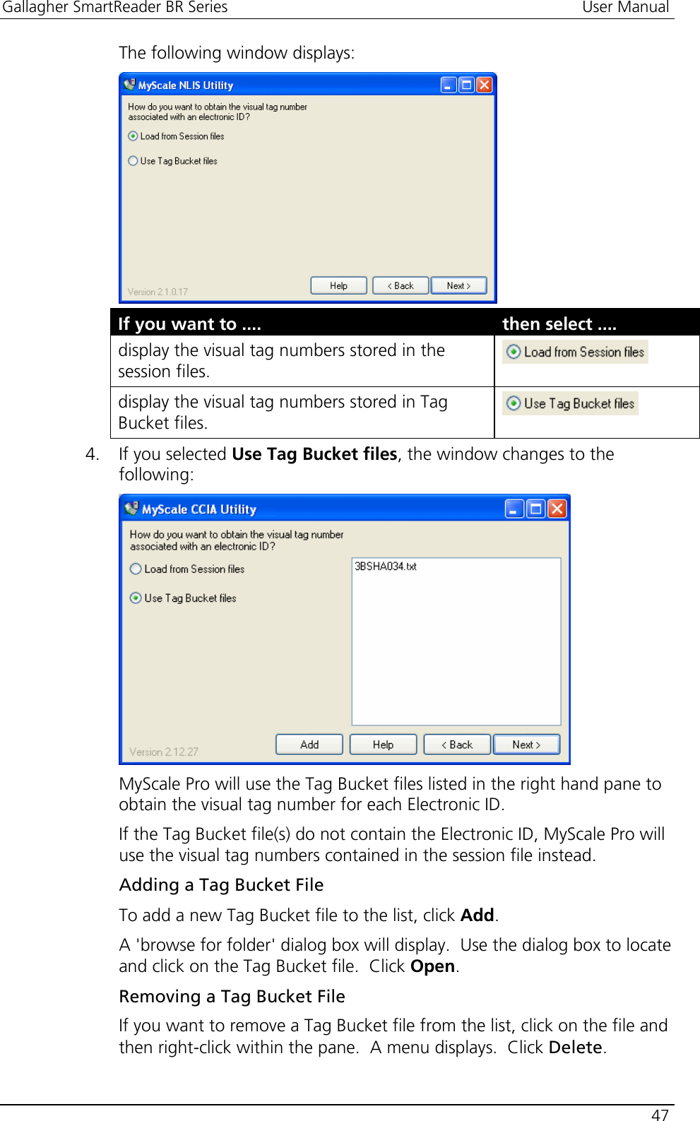 Gallagher SmartReader BR Series  User Manual    47  The following window displays:  If you want to ....  then select .... display the visual tag numbers stored in the session files.   display the visual tag numbers stored in Tag Bucket files.   4. If you selected Use Tag Bucket files, the window changes to the following:  MyScale Pro will use the Tag Bucket files listed in the right hand pane to obtain the visual tag number for each Electronic ID. If the Tag Bucket file(s) do not contain the Electronic ID, MyScale Pro will use the visual tag numbers contained in the session file instead. Adding a Tag Bucket File To add a new Tag Bucket file to the list, click Add.  A &apos;browse for folder&apos; dialog box will display.  Use the dialog box to locate and click on the Tag Bucket file.  Click Open.  Removing a Tag Bucket File If you want to remove a Tag Bucket file from the list, click on the file and then right-click within the pane.  A menu displays.  Click Delete. 