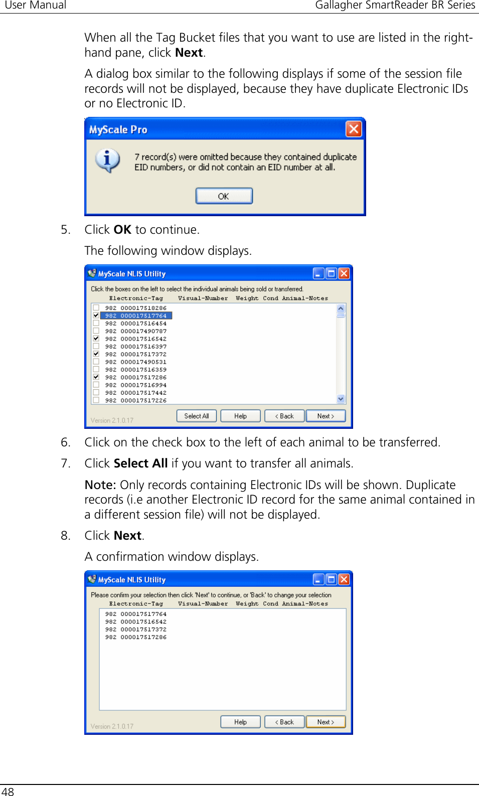  User Manual  Gallagher SmartReader BR Series  48  When all the Tag Bucket files that you want to use are listed in the right-hand pane, click Next. A dialog box similar to the following displays if some of the session file records will not be displayed, because they have duplicate Electronic IDs or no Electronic ID.  5. Click OK to continue. The following window displays.  6. Click on the check box to the left of each animal to be transferred.  7. Click Select All if you want to transfer all animals. Note: Only records containing Electronic IDs will be shown. Duplicate records (i.e another Electronic ID record for the same animal contained in a different session file) will not be displayed. 8. Click Next. A confirmation window displays.  