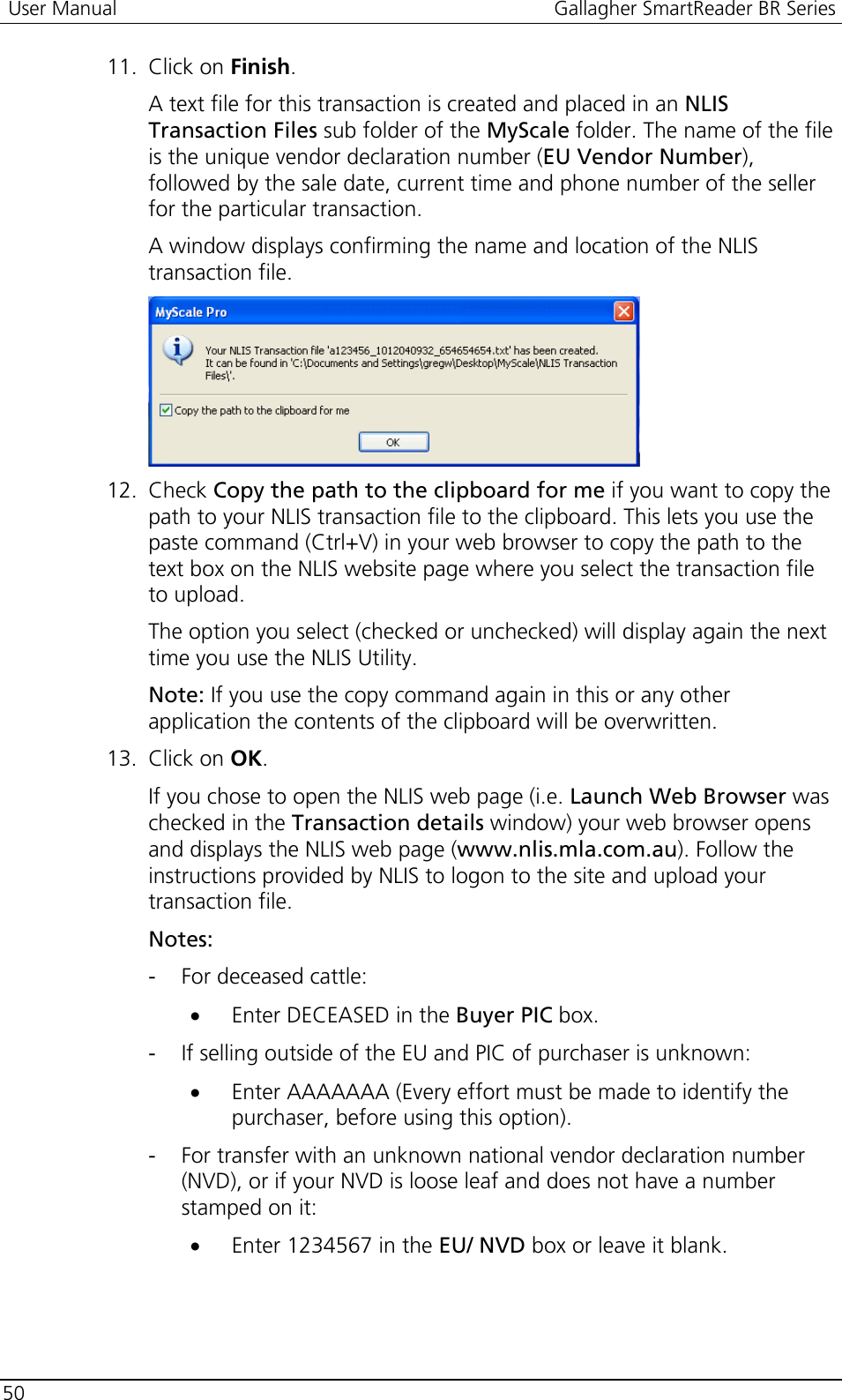  User Manual  Gallagher SmartReader BR Series  50  11. Click on Finish.  A text file for this transaction is created and placed in an NLIS Transaction Files sub folder of the MyScale folder. The name of the file is the unique vendor declaration number (EU Vendor Number), followed by the sale date, current time and phone number of the seller for the particular transaction. A window displays confirming the name and location of the NLIS transaction file.  12. Check Copy the path to the clipboard for me if you want to copy the path to your NLIS transaction file to the clipboard. This lets you use the paste command (Ctrl+V) in your web browser to copy the path to the text box on the NLIS website page where you select the transaction file to upload. The option you select (checked or unchecked) will display again the next time you use the NLIS Utility. Note: If you use the copy command again in this or any other application the contents of the clipboard will be overwritten.  13. Click on OK. If you chose to open the NLIS web page (i.e. Launch Web Browser was checked in the Transaction details window) your web browser opens and displays the NLIS web page (www.nlis.mla.com.au). Follow the instructions provided by NLIS to logon to the site and upload your transaction file. Notes: - For deceased cattle: • Enter DECEASED in the Buyer PIC box. - If selling outside of the EU and PIC of purchaser is unknown: • Enter AAAAAAA (Every effort must be made to identify the purchaser, before using this option). - For transfer with an unknown national vendor declaration number (NVD), or if your NVD is loose leaf and does not have a number stamped on it: • Enter 1234567 in the EU/ NVD box or leave it blank.  