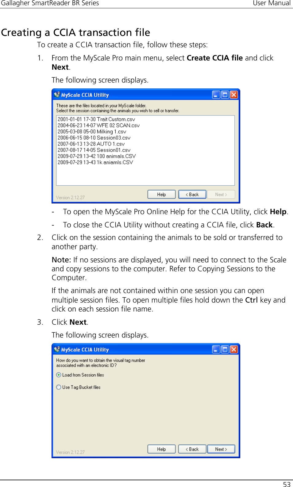 Gallagher SmartReader BR Series  User Manual    53  Creating a CCIA transaction file To create a CCIA transaction file, follow these steps: 1. From the MyScale Pro main menu, select Create CCIA file and click Next.  The following screen displays.  - To open the MyScale Pro Online Help for the CCIA Utility, click Help. - To close the CCIA Utility without creating a CCIA file, click Back. 2. Click on the session containing the animals to be sold or transferred to another party. Note: If no sessions are displayed, you will need to connect to the Scale and copy sessions to the computer. Refer to Copying Sessions to the Computer. If the animals are not contained within one session you can open multiple session files. To open multiple files hold down the Ctrl key and click on each session file name.  3. Click Next. The following screen displays.  