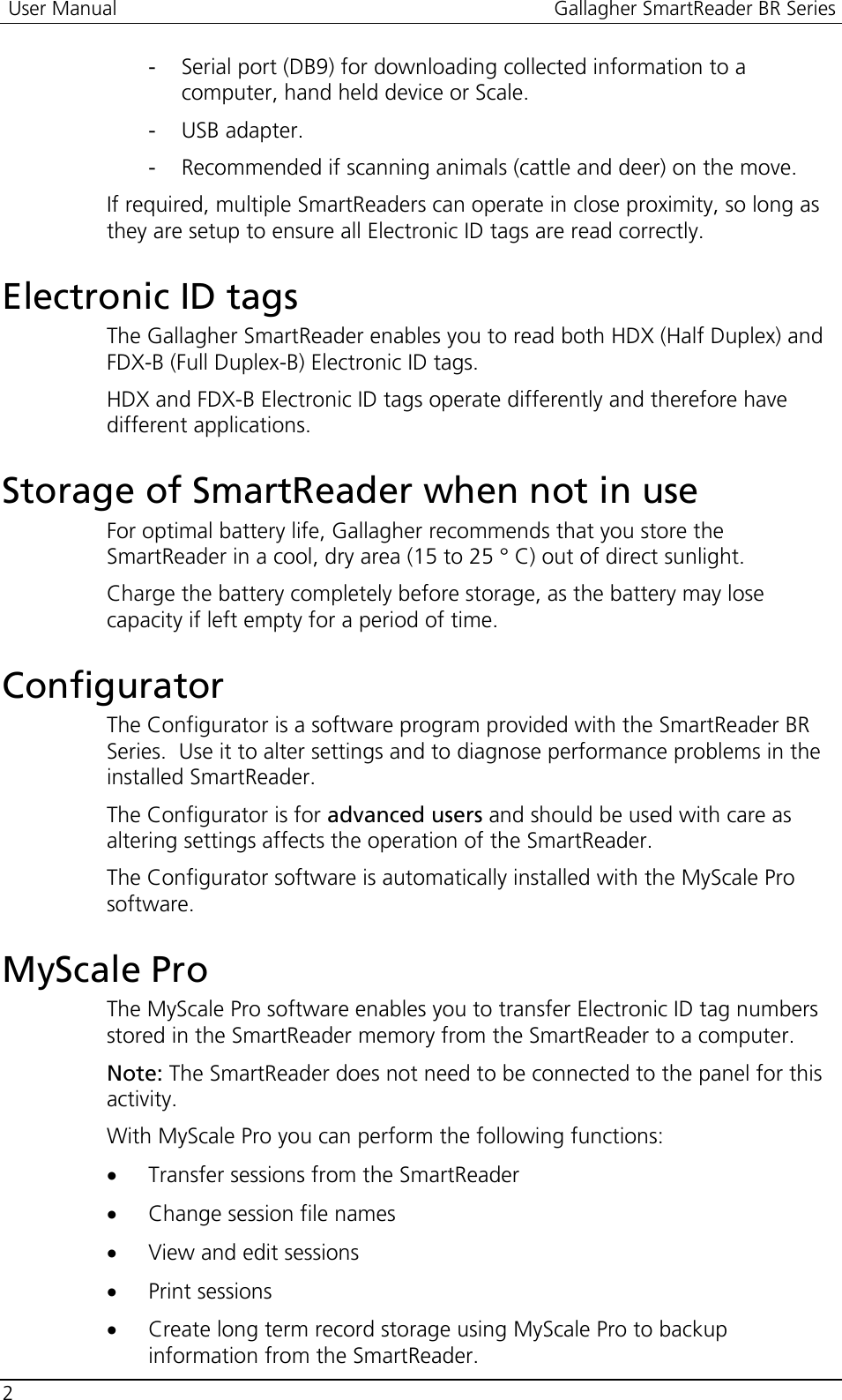  User Manual  Gallagher SmartReader BR Series  2  - Serial port (DB9) for downloading collected information to a computer, hand held device or Scale. - USB adapter. - Recommended if scanning animals (cattle and deer) on the move. If required, multiple SmartReaders can operate in close proximity, so long as they are setup to ensure all Electronic ID tags are read correctly.  Electronic ID tags The Gallagher SmartReader enables you to read both HDX (Half Duplex) and FDX-B (Full Duplex-B) Electronic ID tags. HDX and FDX-B Electronic ID tags operate differently and therefore have different applications.    Storage of SmartReader when not in use For optimal battery life, Gallagher recommends that you store the SmartReader in a cool, dry area (15 to 25 ° C) out of direct sunlight. Charge the battery completely before storage, as the battery may lose capacity if left empty for a period of time.  Configurator The Configurator is a software program provided with the SmartReader BR Series.  Use it to alter settings and to diagnose performance problems in the installed SmartReader.  The Configurator is for advanced users and should be used with care as altering settings affects the operation of the SmartReader. The Configurator software is automatically installed with the MyScale Pro software.  MyScale Pro The MyScale Pro software enables you to transfer Electronic ID tag numbers stored in the SmartReader memory from the SmartReader to a computer. Note: The SmartReader does not need to be connected to the panel for this activity. With MyScale Pro you can perform the following functions: • Transfer sessions from the SmartReader • Change session file names • View and edit sessions • Print sessions • Create long term record storage using MyScale Pro to backup information from the SmartReader. 