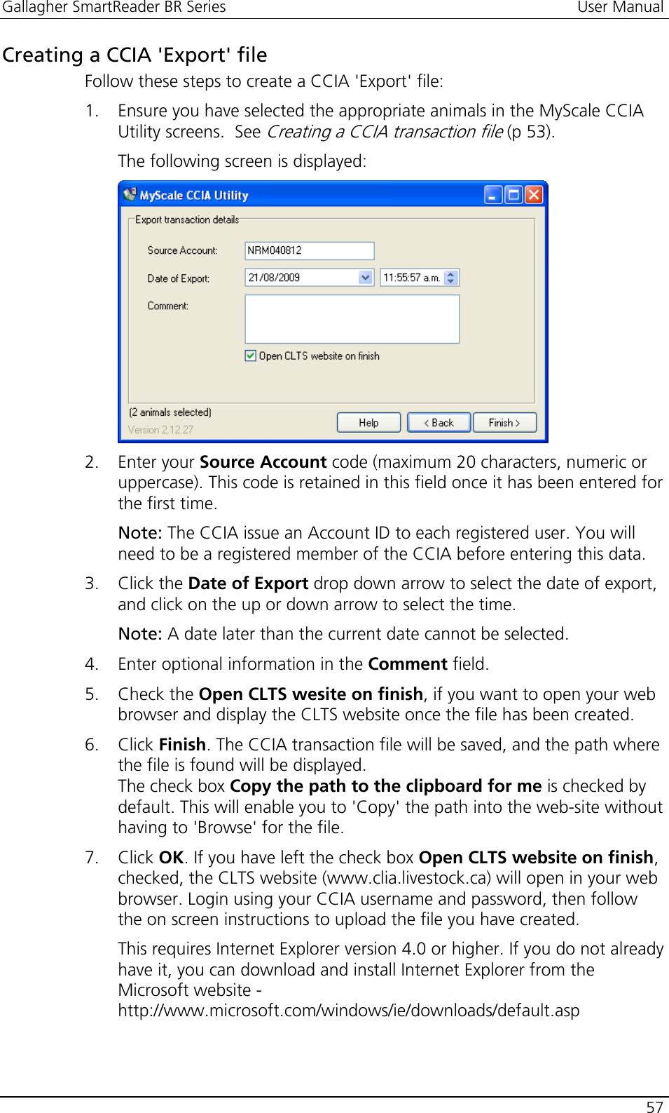 Gallagher SmartReader BR Series  User Manual    57  Creating a CCIA &apos;Export&apos; file Follow these steps to create a CCIA &apos;Export&apos; file: 1. Ensure you have selected the appropriate animals in the MyScale CCIA Utility screens.  See Creating a CCIA transaction file (p 53). The following screen is displayed:  2. Enter your Source Account code (maximum 20 characters, numeric or uppercase). This code is retained in this field once it has been entered for the first time. Note: The CCIA issue an Account ID to each registered user. You will need to be a registered member of the CCIA before entering this data. 3. Click the Date of Export drop down arrow to select the date of export, and click on the up or down arrow to select the time. Note: A date later than the current date cannot be selected. 4. Enter optional information in the Comment field. 5. Check the Open CLTS wesite on finish, if you want to open your web browser and display the CLTS website once the file has been created. 6. Click Finish. The CCIA transaction file will be saved, and the path where the file is found will be displayed. The check box Copy the path to the clipboard for me is checked by default. This will enable you to &apos;Copy&apos; the path into the web-site without having to &apos;Browse&apos; for the file. 7. Click OK. If you have left the check box Open CLTS website on finish, checked, the CLTS website (www.clia.livestock.ca) will open in your web browser. Login using your CCIA username and password, then follow the on screen instructions to upload the file you have created. This requires Internet Explorer version 4.0 or higher. If you do not already have it, you can download and install Internet Explorer from the Microsoft website - http://www.microsoft.com/windows/ie/downloads/default.asp  
