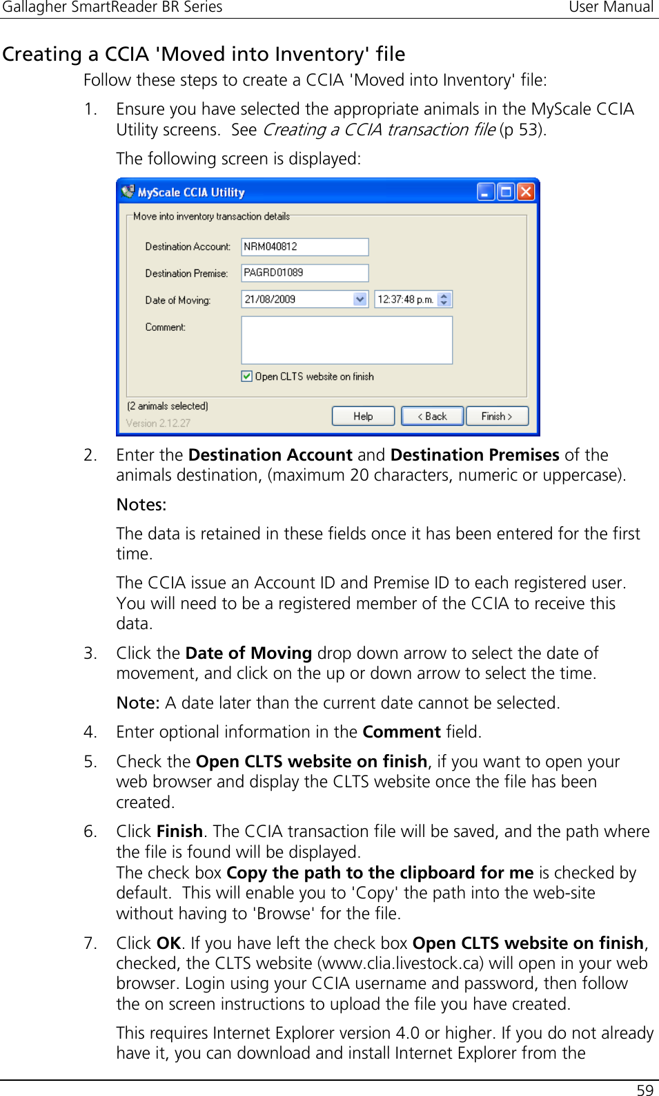 Gallagher SmartReader BR Series  User Manual    59  Creating a CCIA &apos;Moved into Inventory&apos; file Follow these steps to create a CCIA &apos;Moved into Inventory&apos; file: 1. Ensure you have selected the appropriate animals in the MyScale CCIA Utility screens.  See Creating a CCIA transaction file (p 53). The following screen is displayed:  2. Enter the Destination Account and Destination Premises of the animals destination, (maximum 20 characters, numeric or uppercase). Notes:  The data is retained in these fields once it has been entered for the first time. The CCIA issue an Account ID and Premise ID to each registered user. You will need to be a registered member of the CCIA to receive this data. 3. Click the Date of Moving drop down arrow to select the date of movement, and click on the up or down arrow to select the time. Note: A date later than the current date cannot be selected. 4. Enter optional information in the Comment field. 5. Check the Open CLTS website on finish, if you want to open your web browser and display the CLTS website once the file has been created. 6. Click Finish. The CCIA transaction file will be saved, and the path where the file is found will be displayed.  The check box Copy the path to the clipboard for me is checked by default.  This will enable you to &apos;Copy&apos; the path into the web-site without having to &apos;Browse&apos; for the file. 7. Click OK. If you have left the check box Open CLTS website on finish, checked, the CLTS website (www.clia.livestock.ca) will open in your web browser. Login using your CCIA username and password, then follow the on screen instructions to upload the file you have created. This requires Internet Explorer version 4.0 or higher. If you do not already have it, you can download and install Internet Explorer from the 
