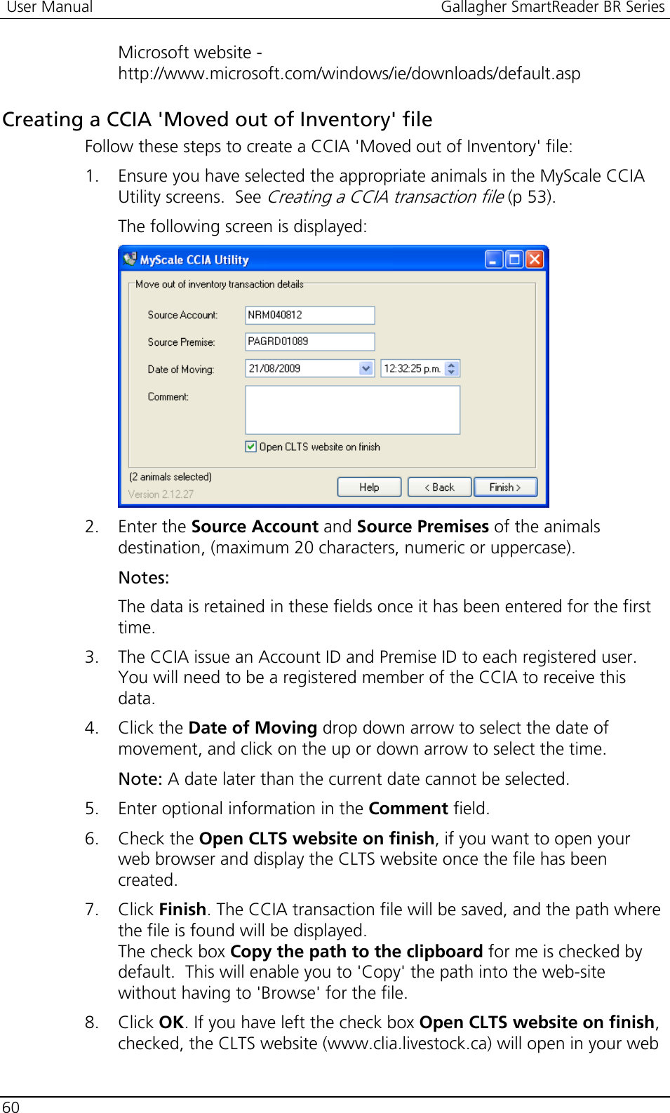 User Manual  Gallagher SmartReader BR Series  60  Microsoft website - http://www.microsoft.com/windows/ie/downloads/default.asp  Creating a CCIA &apos;Moved out of Inventory&apos; file Follow these steps to create a CCIA &apos;Moved out of Inventory&apos; file: 1. Ensure you have selected the appropriate animals in the MyScale CCIA Utility screens.  See Creating a CCIA transaction file (p 53). The following screen is displayed:  2. Enter the Source Account and Source Premises of the animals destination, (maximum 20 characters, numeric or uppercase). Notes:  The data is retained in these fields once it has been entered for the first time. 3. The CCIA issue an Account ID and Premise ID to each registered user. You will need to be a registered member of the CCIA to receive this data. 4. Click the Date of Moving drop down arrow to select the date of movement, and click on the up or down arrow to select the time. Note: A date later than the current date cannot be selected. 5. Enter optional information in the Comment field. 6. Check the Open CLTS website on finish, if you want to open your web browser and display the CLTS website once the file has been created. 7. Click Finish. The CCIA transaction file will be saved, and the path where the file is found will be displayed.  The check box Copy the path to the clipboard for me is checked by default.  This will enable you to &apos;Copy&apos; the path into the web-site without having to &apos;Browse&apos; for the file. 8. Click OK. If you have left the check box Open CLTS website on finish, checked, the CLTS website (www.clia.livestock.ca) will open in your web 