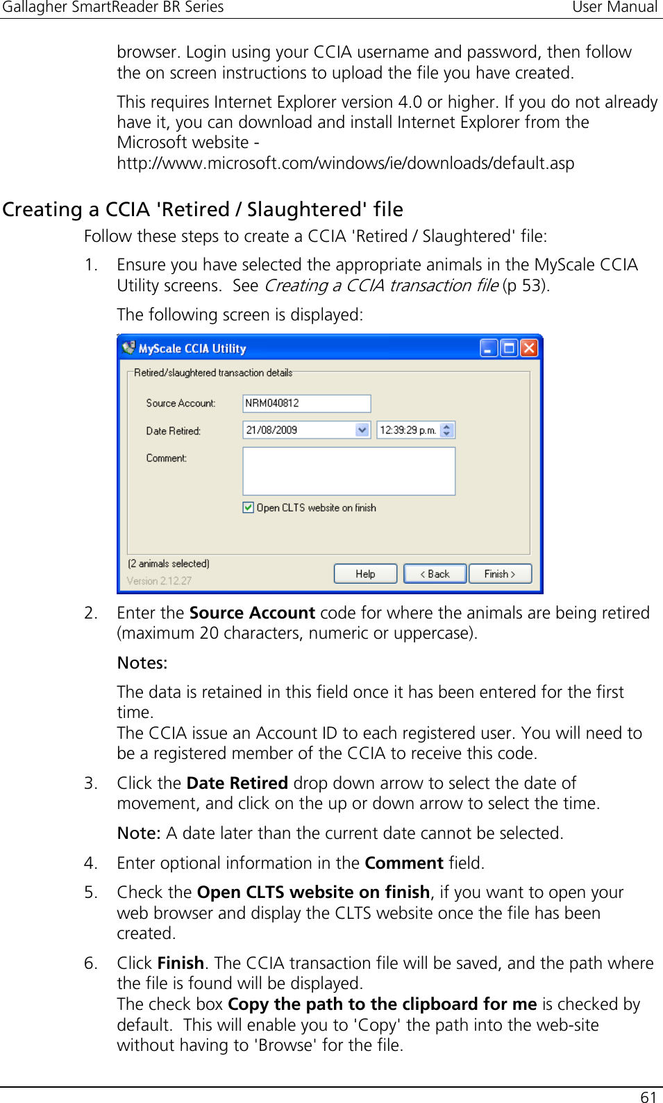 Gallagher SmartReader BR Series  User Manual    61  browser. Login using your CCIA username and password, then follow the on screen instructions to upload the file you have created. This requires Internet Explorer version 4.0 or higher. If you do not already have it, you can download and install Internet Explorer from the Microsoft website - http://www.microsoft.com/windows/ie/downloads/default.asp  Creating a CCIA &apos;Retired / Slaughtered&apos; file Follow these steps to create a CCIA &apos;Retired / Slaughtered&apos; file: 1. Ensure you have selected the appropriate animals in the MyScale CCIA Utility screens.  See Creating a CCIA transaction file (p 53). The following screen is displayed:  2. Enter the Source Account code for where the animals are being retired (maximum 20 characters, numeric or uppercase).  Notes:  The data is retained in this field once it has been entered for the first time. The CCIA issue an Account ID to each registered user. You will need to be a registered member of the CCIA to receive this code. 3. Click the Date Retired drop down arrow to select the date of movement, and click on the up or down arrow to select the time. Note: A date later than the current date cannot be selected. 4. Enter optional information in the Comment field. 5. Check the Open CLTS website on finish, if you want to open your web browser and display the CLTS website once the file has been created. 6. Click Finish. The CCIA transaction file will be saved, and the path where the file is found will be displayed.  The check box Copy the path to the clipboard for me is checked by default.  This will enable you to &apos;Copy&apos; the path into the web-site without having to &apos;Browse&apos; for the file. 