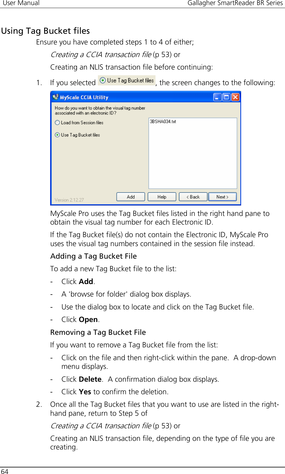  User Manual  Gallagher SmartReader BR Series  64  Using Tag Bucket files Ensure you have completed steps 1 to 4 of either; Creating a CCIA transaction file (p 53) or  Creating an NLIS transaction file before continuing: 1. If you selected  , the screen changes to the following:  MyScale Pro uses the Tag Bucket files listed in the right hand pane to obtain the visual tag number for each Electronic ID. If the Tag Bucket file(s) do not contain the Electronic ID, MyScale Pro uses the visual tag numbers contained in the session file instead. Adding a Tag Bucket File To add a new Tag Bucket file to the list: - Click Add.  - A &apos;browse for folder&apos; dialog box displays.  - Use the dialog box to locate and click on the Tag Bucket file.  - Click Open.  Removing a Tag Bucket File If you want to remove a Tag Bucket file from the list: - Click on the file and then right-click within the pane.  A drop-down menu displays.  - Click Delete.  A confirmation dialog box displays. - Click Yes to confirm the deletion. 2. Once all the Tag Bucket files that you want to use are listed in the right-hand pane, return to Step 5 of  Creating a CCIA transaction file (p 53) or Creating an NLIS transaction file, depending on the type of file you are creating.  