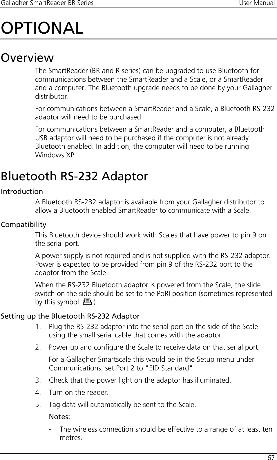 Gallagher SmartReader BR Series  User Manual    67  OPTIONAL Overview The SmartReader (BR and R series) can be upgraded to use Bluetooth for communications between the SmartReader and a Scale, or a SmartReader and a computer. The Bluetooth upgrade needs to be done by your Gallagher distributor. For communications between a SmartReader and a Scale, a Bluetooth RS-232 adaptor will need to be purchased. For communications between a SmartReader and a computer, a Bluetooth USB adaptor will need to be purchased if the computer is not already Bluetooth enabled. In addition, the computer will need to be running Windows XP.  Bluetooth RS-232 Adaptor Introduction A Bluetooth RS-232 adaptor is available from your Gallagher distributor to allow a Bluetooth enabled SmartReader to communicate with a Scale. Compatibility This Bluetooth device should work with Scales that have power to pin 9 on the serial port. A power supply is not required and is not supplied with the RS-232 adaptor.  Power is expected to be provided from pin 9 of the RS-232 port to the adaptor from the Scale. When the RS-232 Bluetooth adaptor is powered from the Scale, the slide switch on the side should be set to the PoRI position (sometimes represented by this symbol:   ). Setting up the Bluetooth RS-232 Adaptor 1. Plug the RS-232 adaptor into the serial port on the side of the Scale using the small serial cable that comes with the adaptor. 2. Power up and configure the Scale to receive data on that serial port.  For a Gallagher Smartscale this would be in the Setup menu under Communications, set Port 2 to &quot;EID Standard&quot;. 3. Check that the power light on the adaptor has illuminated. 4. Turn on the reader. 5. Tag data will automatically be sent to the Scale. Notes: - The wireless connection should be effective to a range of at least ten metres. 
