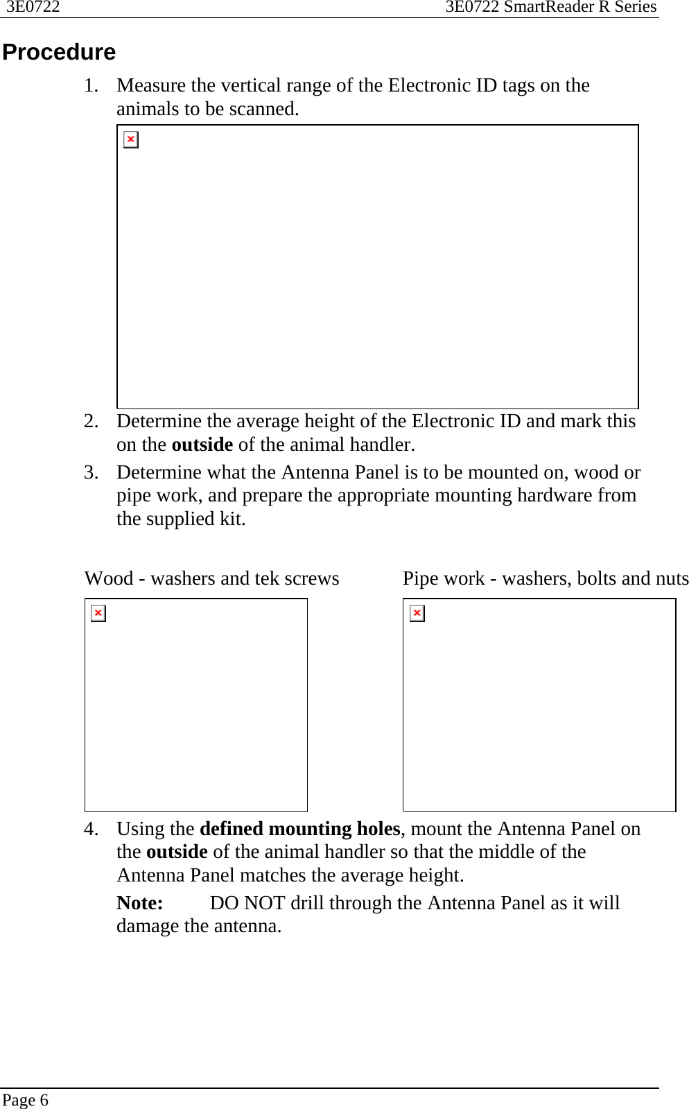  3E0722  3E0722 SmartReader R Series  Page 6  Procedure 1. Measure the vertical range of the Electronic ID tags on the animals to be scanned.  2. Determine the average height of the Electronic ID and mark this on the outside of the animal handler. 3. Determine what the Antenna Panel is to be mounted on, wood or pipe work, and prepare the appropriate mounting hardware from the supplied kit.  Wood - washers and tek screws  Pipe work - washers, bolts and nuts  4. Using the defined mounting holes, mount the Antenna Panel on the outside of the animal handler so that the middle of the Antenna Panel matches the average height.   Note:  DO NOT drill through the Antenna Panel as it will damage the antenna. 