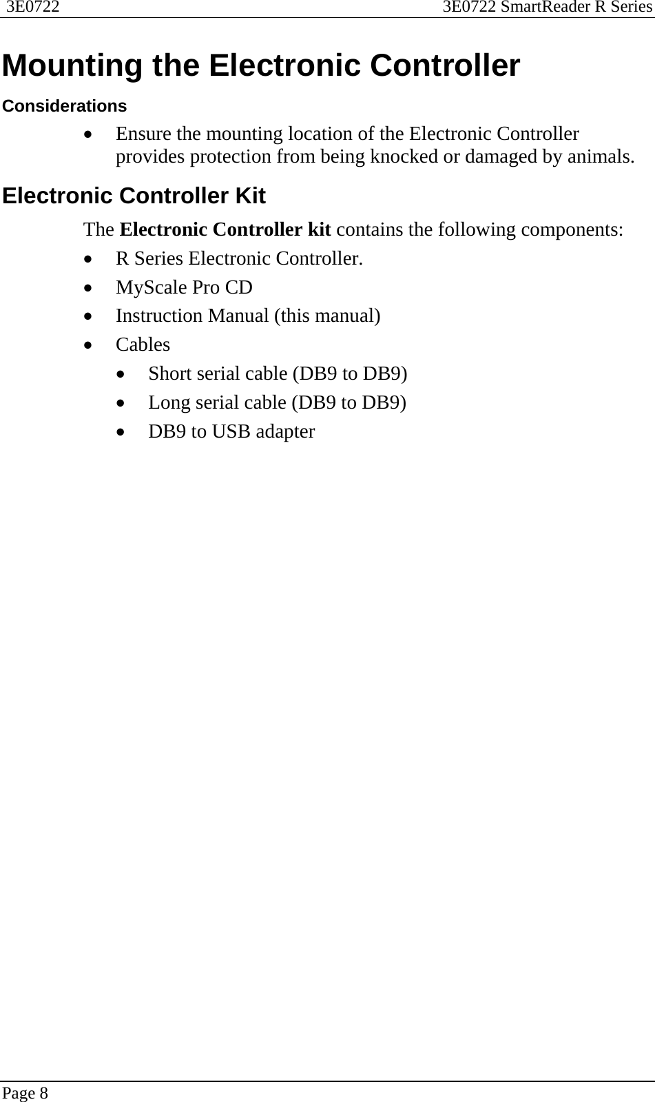  3E0722  3E0722 SmartReader R Series  Page 8  Mounting the Electronic Controller Considerations • Ensure the mounting location of the Electronic Controller provides protection from being knocked or damaged by animals.  Electronic Controller Kit The Electronic Controller kit contains the following components: • R Series Electronic Controller. • MyScale Pro CD • Instruction Manual (this manual) • Cables • Short serial cable (DB9 to DB9) • Long serial cable (DB9 to DB9) • DB9 to USB adapter  