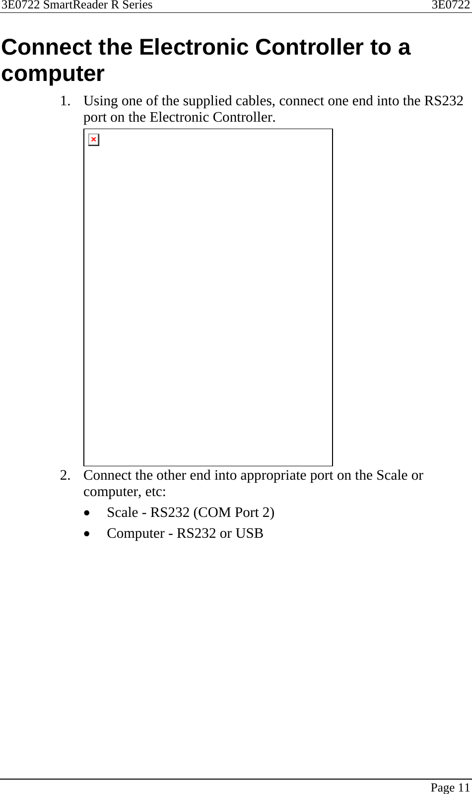 3E0722 SmartReader R Series  3E0722   Page 11  Connect the Electronic Controller to a computer 1. Using one of the supplied cables, connect one end into the RS232 port on the Electronic Controller.  2. Connect the other end into appropriate port on the Scale or computer, etc: • Scale - RS232 (COM Port 2) • Computer - RS232 or USB  