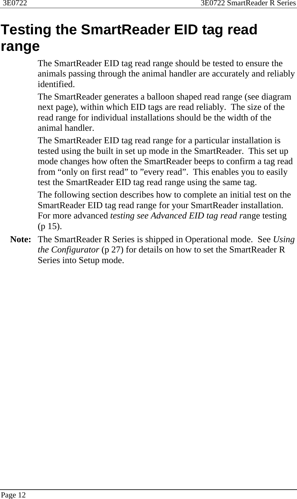  3E0722  3E0722 SmartReader R Series  Page 12  Testing the SmartReader EID tag read range The SmartReader EID tag read range should be tested to ensure the animals passing through the animal handler are accurately and reliably identified. The SmartReader generates a balloon shaped read range (see diagram next page), within which EID tags are read reliably.  The size of the read range for individual installations should be the width of the animal handler. The SmartReader EID tag read range for a particular installation is tested using the built in set up mode in the SmartReader.  This set up mode changes how often the SmartReader beeps to confirm a tag read from “only on first read” to ”every read”.  This enables you to easily test the SmartReader EID tag read range using the same tag.  The following section describes how to complete an initial test on the SmartReader EID tag read range for your SmartReader installation.  For more advanced testing see Advanced EID tag read range testing (p 15).  Note:  The SmartReader R Series is shipped in Operational mode.  See Using the Configurator (p 27) for details on how to set the SmartReader R Series into Setup mode.  