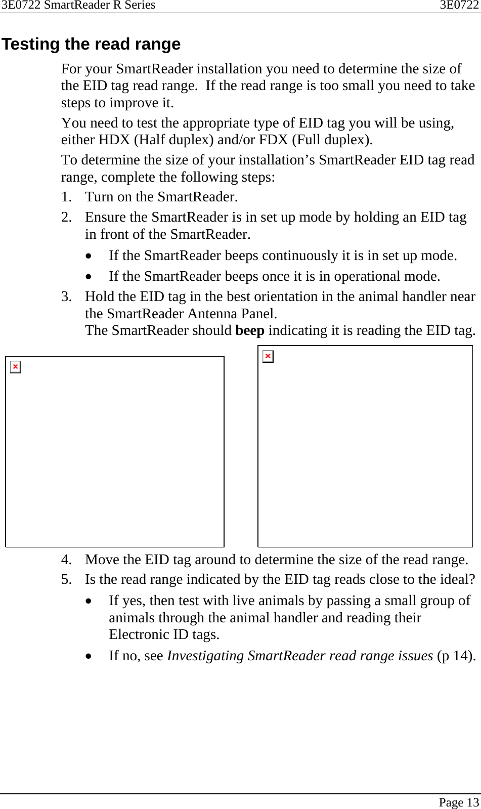 3E0722 SmartReader R Series  3E0722   Page 13  Testing the read range For your SmartReader installation you need to determine the size of the EID tag read range.  If the read range is too small you need to take steps to improve it.   You need to test the appropriate type of EID tag you will be using, either HDX (Half duplex) and/or FDX (Full duplex). To determine the size of your installation’s SmartReader EID tag read range, complete the following steps: 1. Turn on the SmartReader. 2. Ensure the SmartReader is in set up mode by holding an EID tag in front of the SmartReader.   • If the SmartReader beeps continuously it is in set up mode. • If the SmartReader beeps once it is in operational mode. 3. Hold the EID tag in the best orientation in the animal handler near the SmartReader Antenna Panel. The SmartReader should beep indicating it is reading the EID tag.             4. Move the EID tag around to determine the size of the read range. 5. Is the read range indicated by the EID tag reads close to the ideal? • If yes, then test with live animals by passing a small group of animals through the animal handler and reading their Electronic ID tags. • If no, see Investigating SmartReader read range issues (p 14).  