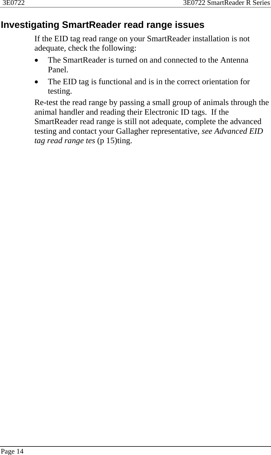  3E0722  3E0722 SmartReader R Series  Page 14  Investigating SmartReader read range issues If the EID tag read range on your SmartReader installation is not adequate, check the following: • The SmartReader is turned on and connected to the Antenna Panel. • The EID tag is functional and is in the correct orientation for testing. Re-test the read range by passing a small group of animals through the animal handler and reading their Electronic ID tags.  If the SmartReader read range is still not adequate, complete the advanced testing and contact your Gallagher representative, see Advanced EID tag read range tes (p 15)ting.  