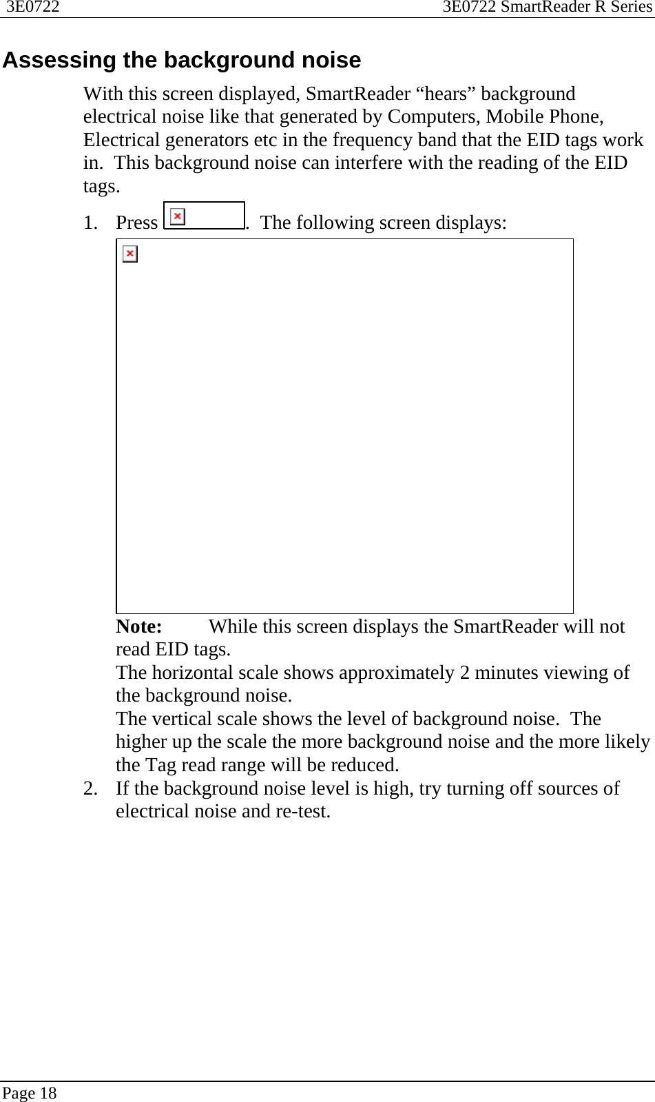  3E0722  3E0722 SmartReader R Series  Page 18  Assessing the background noise With this screen displayed, SmartReader “hears” background electrical noise like that generated by Computers, Mobile Phone, Electrical generators etc in the frequency band that the EID tags work in.  This background noise can interfere with the reading of the EID tags. 1. Press  .  The following screen displays:  Note:  While this screen displays the SmartReader will not read EID tags. The horizontal scale shows approximately 2 minutes viewing of the background noise. The vertical scale shows the level of background noise.  The higher up the scale the more background noise and the more likely the Tag read range will be reduced. 2. If the background noise level is high, try turning off sources of electrical noise and re-test.  