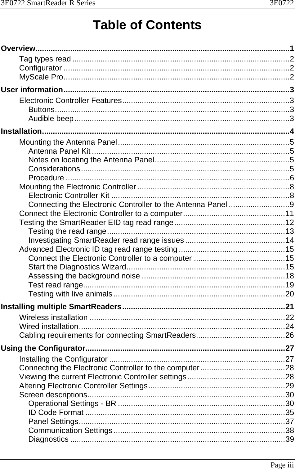 3E0722 SmartReader R Series  3E0722   Page iii  Table of Contents Overview.....................................................................................................................1 Tag types read ....................................................................................................2 Configurator ........................................................................................................2 MyScale Pro........................................................................................................2 User information........................................................................................................3 Electronic Controller Features.............................................................................3 Buttons............................................................................................................3 Audible beep...................................................................................................3 Installation..................................................................................................................4 Mounting the Antenna Panel...............................................................................5 Antenna Panel Kit ...........................................................................................5 Notes on locating the Antenna Panel..............................................................5 Considerations................................................................................................5 Procedure .......................................................................................................6 Mounting the Electronic Controller ......................................................................8 Electronic Controller Kit ..................................................................................8 Connecting the Electronic Controller to the Antenna Panel ............................9 Connect the Electronic Controller to a computer...............................................11 Testing the SmartReader EID tag read range...................................................12 Testing the read range..................................................................................13 Investigating SmartReader read range issues ..............................................14 Advanced Electronic ID tag read range testing .................................................15 Connect the Electronic Controller to a computer ..........................................15 Start the Diagnostics Wizard.........................................................................15 Assessing the background noise ..................................................................18 Test read range.............................................................................................19 Testing with live animals...............................................................................20 Installing multiple SmartReaders...........................................................................21 Wireless installation ..........................................................................................22 Wired installation...............................................................................................24 Cabling requirements for connecting SmartReaders.........................................26 Using the Configurator............................................................................................27 Installing the Configurator .................................................................................27 Connecting the Electronic Controller to the computer.......................................28 Viewing the current Electronic Controller settings.............................................28 Altering Electronic Controller Settings...............................................................29 Screen descriptions...........................................................................................30 Operational Settings - BR .............................................................................30 ID Code Format ............................................................................................35 Panel Settings...............................................................................................37 Communication Settings...............................................................................38 Diagnostics ...................................................................................................39 