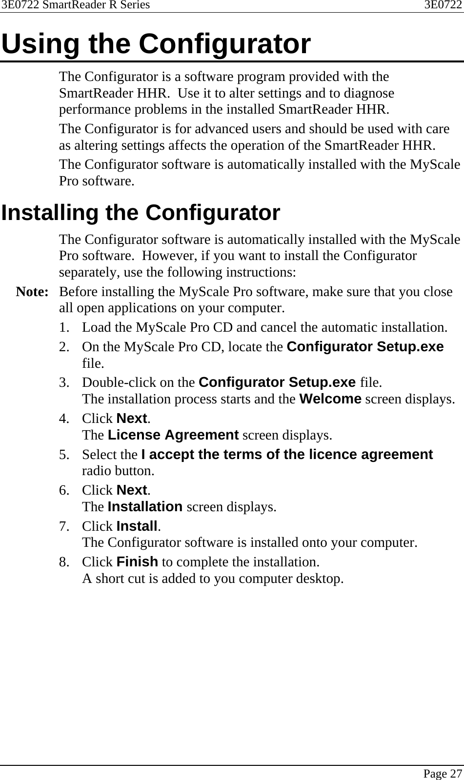 3E0722 SmartReader R Series  3E0722   Page 27  Using the Configurator The Configurator is a software program provided with the SmartReader HHR.  Use it to alter settings and to diagnose performance problems in the installed SmartReader HHR.  The Configurator is for advanced users and should be used with care as altering settings affects the operation of the SmartReader HHR. The Configurator software is automatically installed with the MyScale Pro software.  Installing the Configurator The Configurator software is automatically installed with the MyScale Pro software.  However, if you want to install the Configurator separately, use the following instructions: Note:  Before installing the MyScale Pro software, make sure that you close all open applications on your computer.  1. Load the MyScale Pro CD and cancel the automatic installation. 2. On the MyScale Pro CD, locate the Configurator Setup.exe file. 3. Double-click on the Configurator Setup.exe file. The installation process starts and the Welcome screen displays. 4. Click Next. The License Agreement screen displays.  5. Select the I accept the terms of the licence agreement radio button. 6. Click Next. The Installation screen displays.  7. Click Install. The Configurator software is installed onto your computer. 8. Click Finish to complete the installation. A short cut is added to you computer desktop.  