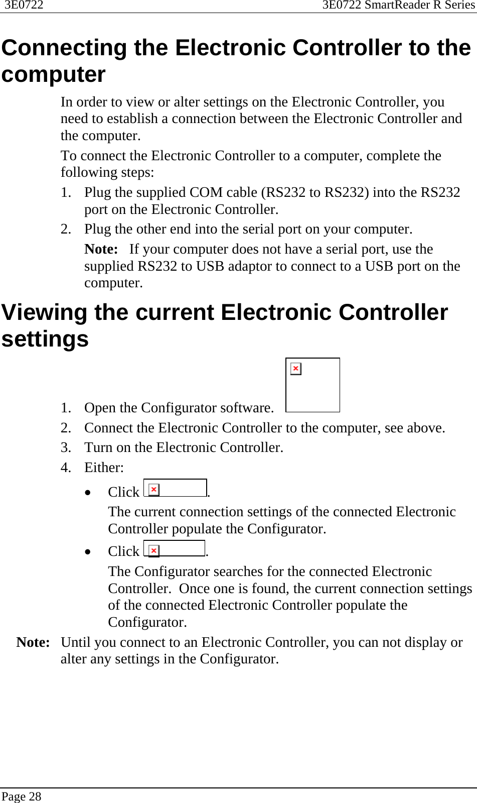  3E0722  3E0722 SmartReader R Series  Page 28  Connecting the Electronic Controller to the computer In order to view or alter settings on the Electronic Controller, you need to establish a connection between the Electronic Controller and the computer. To connect the Electronic Controller to a computer, complete the following steps: 1. Plug the supplied COM cable (RS232 to RS232) into the RS232 port on the Electronic Controller. 2. Plug the other end into the serial port on your computer.   Note:   If your computer does not have a serial port, use the supplied RS232 to USB adaptor to connect to a USB port on the computer.  Viewing the current Electronic Controller settings 1. Open the Configurator software.     2. Connect the Electronic Controller to the computer, see above. 3. Turn on the Electronic Controller. 4. Either: • Click  . The current connection settings of the connected Electronic Controller populate the Configurator. • Click  . The Configurator searches for the connected Electronic Controller.  Once one is found, the current connection settings of the connected Electronic Controller populate the Configurator. Note:  Until you connect to an Electronic Controller, you can not display or alter any settings in the Configurator.  