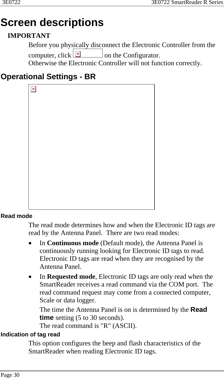  3E0722  3E0722 SmartReader R Series  Page 30  Screen descriptions IMPORTANT Before you physically disconnect the Electronic Controller from the computer, click   on the Configurator. Otherwise the Electronic Controller will not function correctly.  Operational Settings - BR  Read mode The read mode determines how and when the Electronic ID tags are read by the Antenna Panel.  There are two read modes: • In Continuous mode (Default mode), the Antenna Panel is continuously running looking for Electronic ID tags to read. Electronic ID tags are read when they are recognised by the Antenna Panel. • In Requested mode, Electronic ID tags are only read when the SmartReader receives a read command via the COM port.  The read command request may come from a connected computer, Scale or data logger. The time the Antenna Panel is on is determined by the Read time setting (5 to 30 seconds). The read command is &quot;R&quot; (ASCII). Indication of tag read This option configures the beep and flash characteristics of the SmartReader when reading Electronic ID tags.   