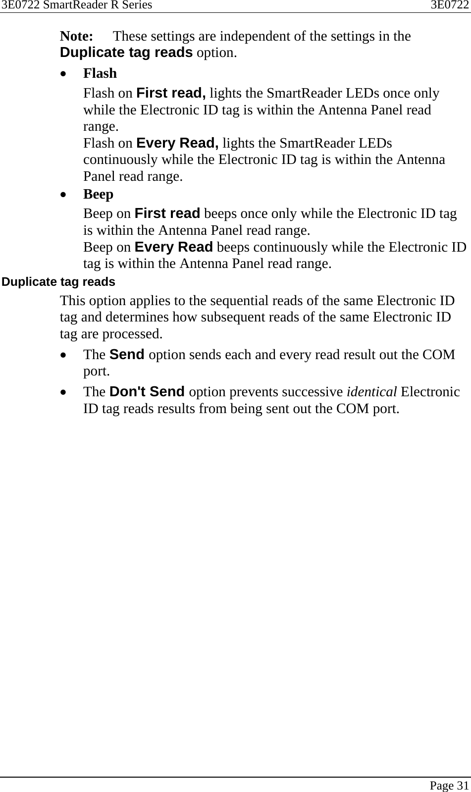 3E0722 SmartReader R Series  3E0722   Page 31  Note:  These settings are independent of the settings in the Duplicate tag reads option. • Flash Flash on First read, lights the SmartReader LEDs once only while the Electronic ID tag is within the Antenna Panel read range. Flash on Every Read, lights the SmartReader LEDs continuously while the Electronic ID tag is within the Antenna Panel read range. • Beep Beep on First read beeps once only while the Electronic ID tag is within the Antenna Panel read range. Beep on Every Read beeps continuously while the Electronic ID tag is within the Antenna Panel read range. Duplicate tag reads This option applies to the sequential reads of the same Electronic ID tag and determines how subsequent reads of the same Electronic ID tag are processed. • The Send option sends each and every read result out the COM port. • The Don&apos;t Send option prevents successive identical Electronic ID tag reads results from being sent out the COM port. 