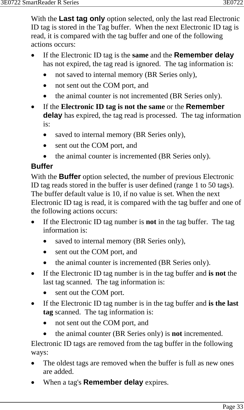 3E0722 SmartReader R Series  3E0722   Page 33  With the Last tag only option selected, only the last read Electronic ID tag is stored in the Tag buffer.  When the next Electronic ID tag is read, it is compared with the tag buffer and one of the following actions occurs: • If the Electronic ID tag is the same and the Remember delay has not expired, the tag read is ignored.  The tag information is: • not saved to internal memory (BR Series only),  • not sent out the COM port, and  • the animal counter is not incremented (BR Series only). • If the Electronic ID tag is not the same or the Remember delay has expired, the tag read is processed.  The tag information is: • saved to internal memory (BR Series only),  • sent out the COM port, and  • the animal counter is incremented (BR Series only). Buffer With the Buffer option selected, the number of previous Electronic ID tag reads stored in the buffer is user defined (range 1 to 50 tags). The buffer default value is 10, if no value is set. When the next Electronic ID tag is read, it is compared with the tag buffer and one of the following actions occurs: • If the Electronic ID tag number is not in the tag buffer.  The tag information is: • saved to internal memory (BR Series only),  • sent out the COM port, and  • the animal counter is incremented (BR Series only). • If the Electronic ID tag number is in the tag buffer and is not the last tag scanned.  The tag information is: • sent out the COM port. • If the Electronic ID tag number is in the tag buffer and is the last tag scanned.  The tag information is: • not sent out the COM port, and  • the animal counter (BR Series only) is not incremented. Electronic ID tags are removed from the tag buffer in the following ways: • The oldest tags are removed when the buffer is full as new ones are added. • When a tag&apos;s Remember delay expires. 