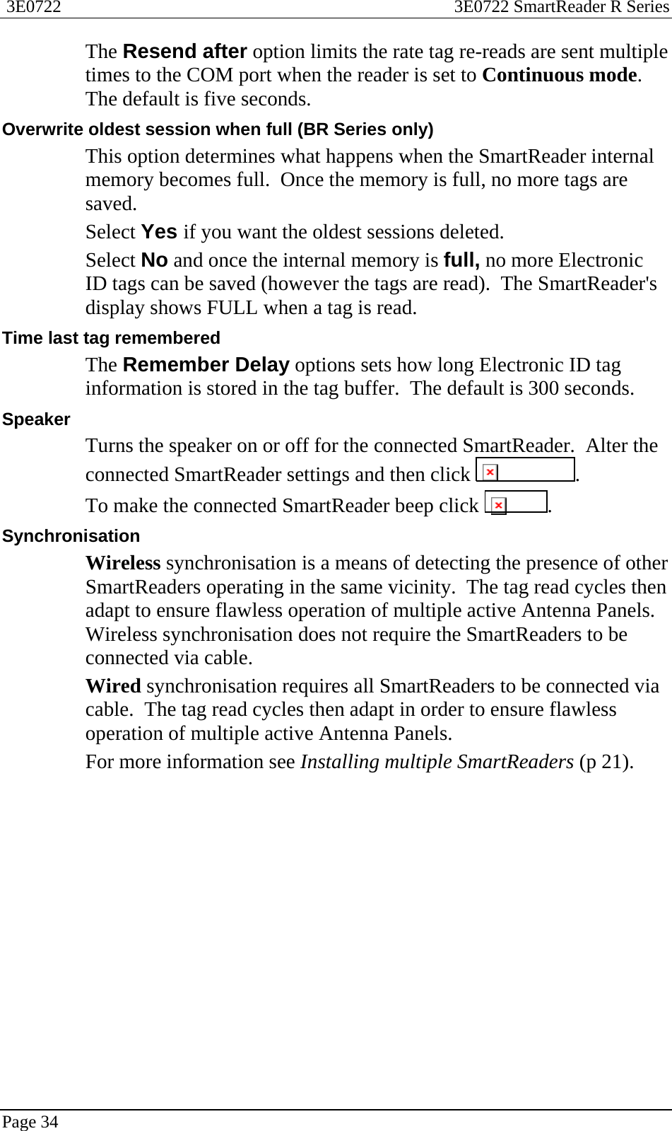  3E0722  3E0722 SmartReader R Series  Page 34  The Resend after option limits the rate tag re-reads are sent multiple times to the COM port when the reader is set to Continuous mode.  The default is five seconds. Overwrite oldest session when full (BR Series only) This option determines what happens when the SmartReader internal memory becomes full.  Once the memory is full, no more tags are saved.   Select Yes if you want the oldest sessions deleted.   Select No and once the internal memory is full, no more Electronic ID tags can be saved (however the tags are read).  The SmartReader&apos;s display shows FULL when a tag is read. Time last tag remembered The Remember Delay options sets how long Electronic ID tag information is stored in the tag buffer.  The default is 300 seconds. Speaker Turns the speaker on or off for the connected SmartReader.  Alter the connected SmartReader settings and then click  . To make the connected SmartReader beep click  . Synchronisation Wireless synchronisation is a means of detecting the presence of other SmartReaders operating in the same vicinity.  The tag read cycles then adapt to ensure flawless operation of multiple active Antenna Panels.  Wireless synchronisation does not require the SmartReaders to be connected via cable. Wired synchronisation requires all SmartReaders to be connected via cable.  The tag read cycles then adapt in order to ensure flawless operation of multiple active Antenna Panels. For more information see Installing multiple SmartReaders (p 21).  