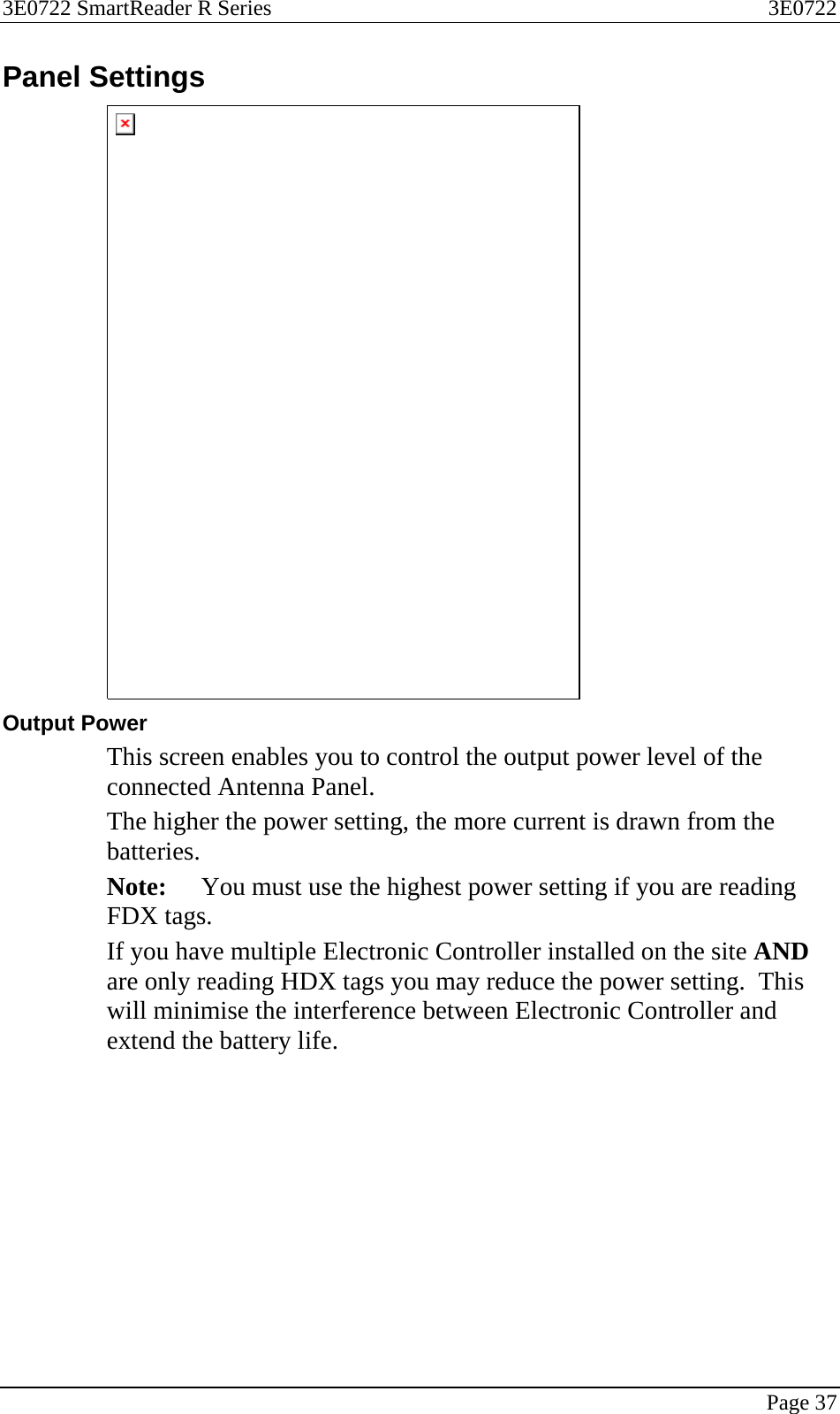 3E0722 SmartReader R Series  3E0722   Page 37  Panel Settings  Output Power This screen enables you to control the output power level of the connected Antenna Panel. The higher the power setting, the more current is drawn from the batteries. Note:  You must use the highest power setting if you are reading FDX tags. If you have multiple Electronic Controller installed on the site AND are only reading HDX tags you may reduce the power setting.  This will minimise the interference between Electronic Controller and extend the battery life.   