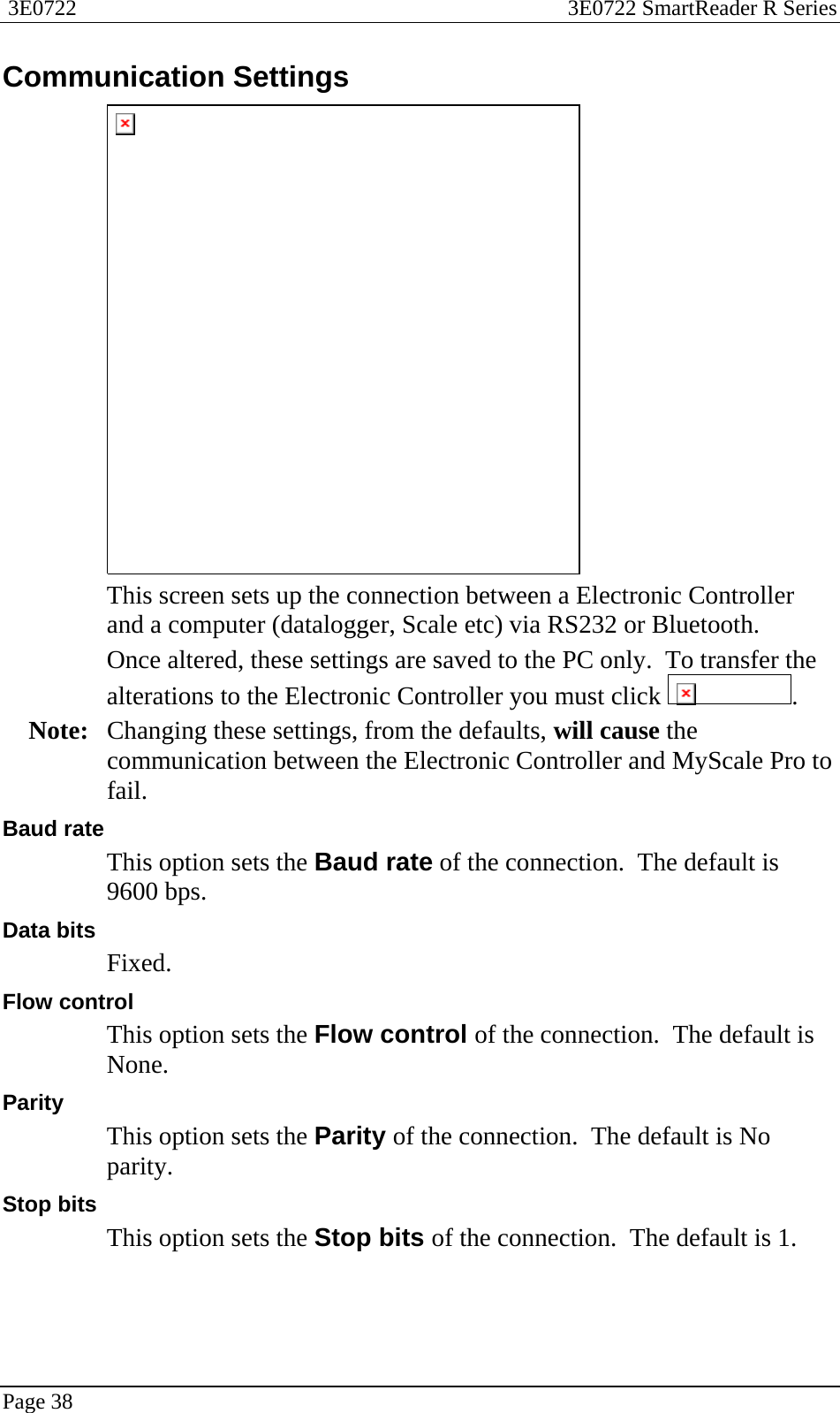  3E0722  3E0722 SmartReader R Series  Page 38  Communication Settings  This screen sets up the connection between a Electronic Controller and a computer (datalogger, Scale etc) via RS232 or Bluetooth.   Once altered, these settings are saved to the PC only.  To transfer the alterations to the Electronic Controller you must click  . Note:  Changing these settings, from the defaults, will cause the communication between the Electronic Controller and MyScale Pro to fail. Baud rate This option sets the Baud rate of the connection.  The default is 9600 bps. Data bits Fixed. Flow control This option sets the Flow control of the connection.  The default is None. Parity This option sets the Parity of the connection.  The default is No parity. Stop bits This option sets the Stop bits of the connection.  The default is 1.  