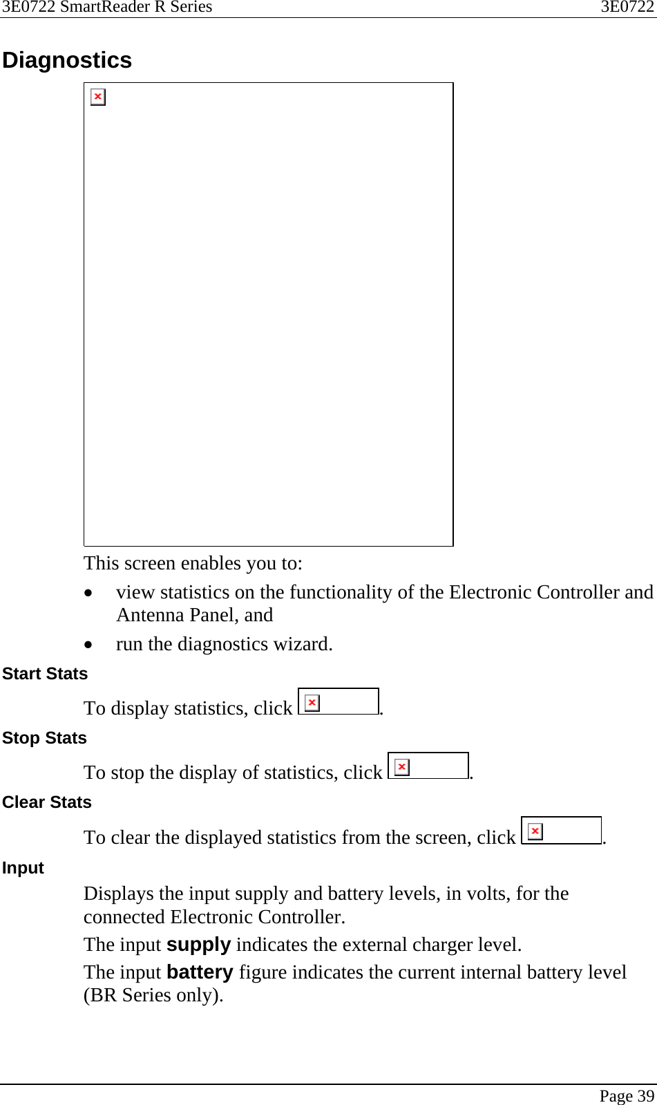 3E0722 SmartReader R Series  3E0722   Page 39  Diagnostics  This screen enables you to: • view statistics on the functionality of the Electronic Controller and Antenna Panel, and • run the diagnostics wizard. Start Stats To display statistics, click  . Stop Stats To stop the display of statistics, click  . Clear Stats To clear the displayed statistics from the screen, click  . Input  Displays the input supply and battery levels, in volts, for the connected Electronic Controller. The input supply indicates the external charger level. The input battery figure indicates the current internal battery level (BR Series only). 