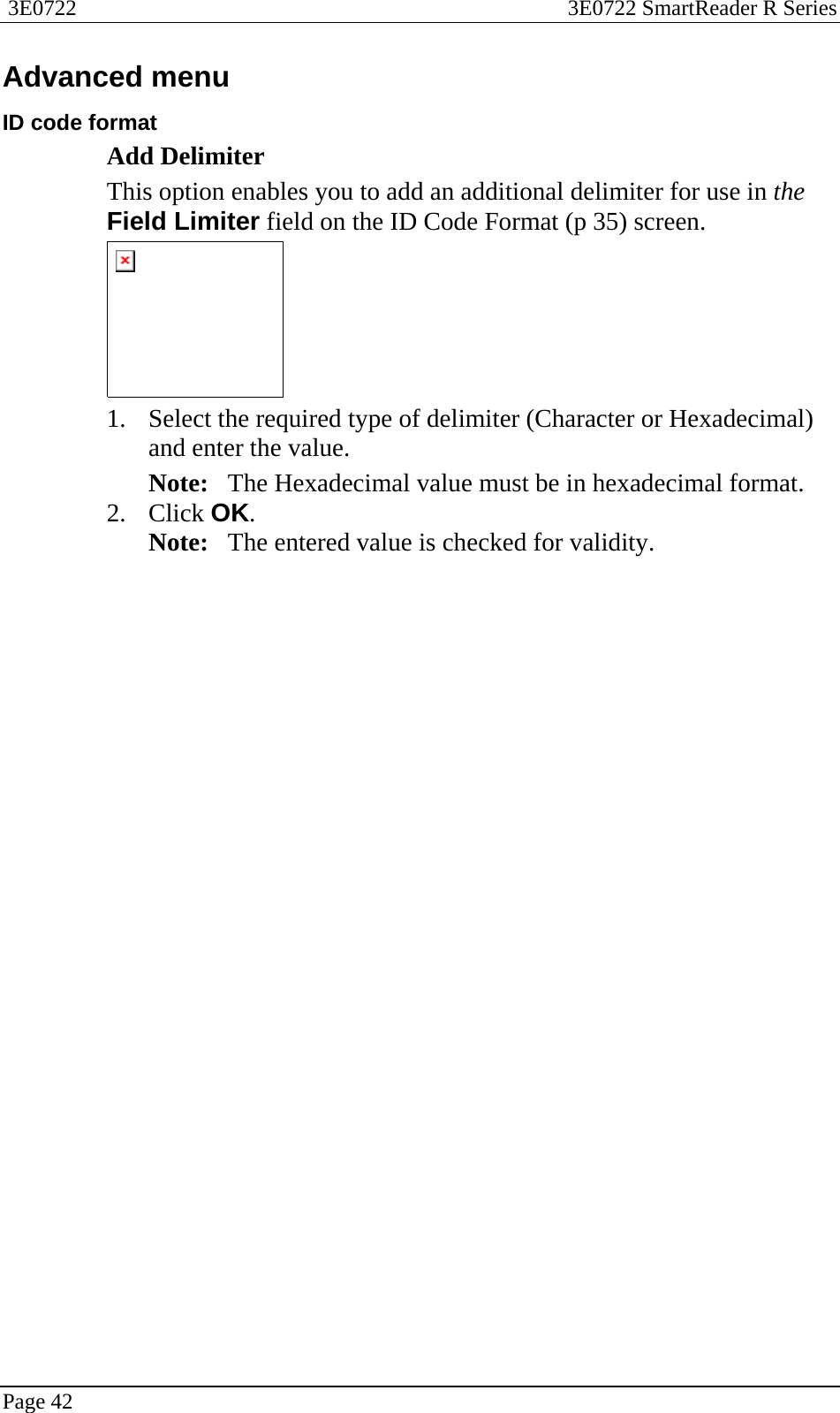  3E0722  3E0722 SmartReader R Series  Page 42  Advanced menu ID code format Add Delimiter This option enables you to add an additional delimiter for use in the Field Limiter field on the ID Code Format (p 35) screen.  1. Select the required type of delimiter (Character or Hexadecimal) and enter the value. Note:   The Hexadecimal value must be in hexadecimal format. 2. Click OK. Note:   The entered value is checked for validity.  