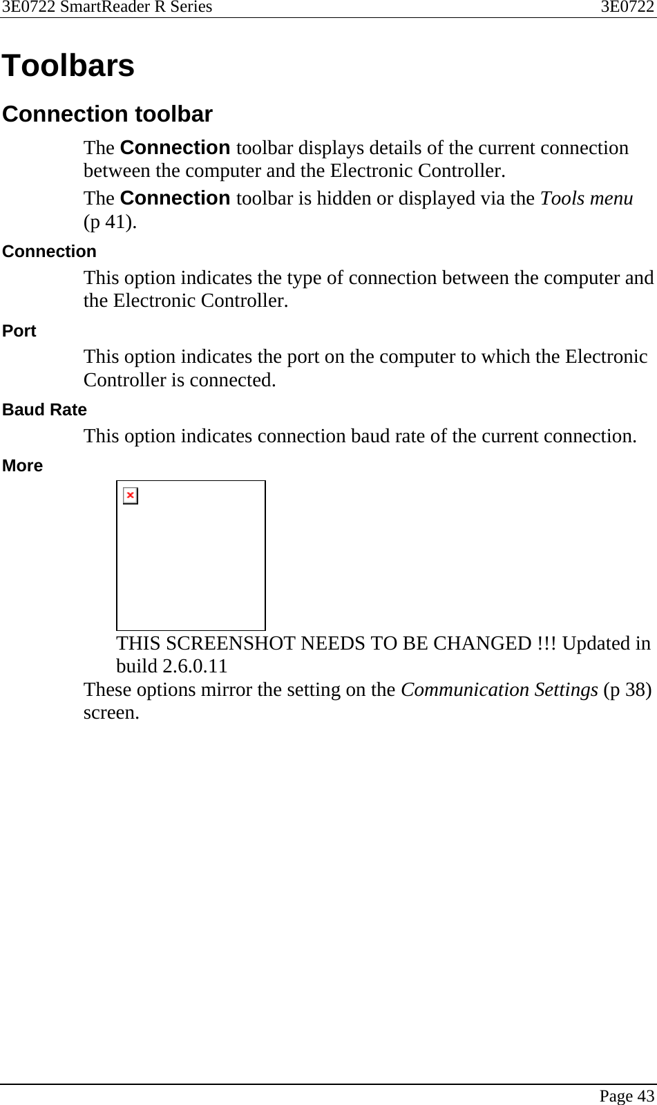3E0722 SmartReader R Series  3E0722   Page 43  Toolbars Connection toolbar The Connection toolbar displays details of the current connection between the computer and the Electronic Controller. The Connection toolbar is hidden or displayed via the Tools menu (p 41). Connection This option indicates the type of connection between the computer and the Electronic Controller. Port This option indicates the port on the computer to which the Electronic Controller is connected. Baud Rate This option indicates connection baud rate of the current connection. More  THIS SCREENSHOT NEEDS TO BE CHANGED !!! Updated in build 2.6.0.11 These options mirror the setting on the Communication Settings (p 38) screen.  