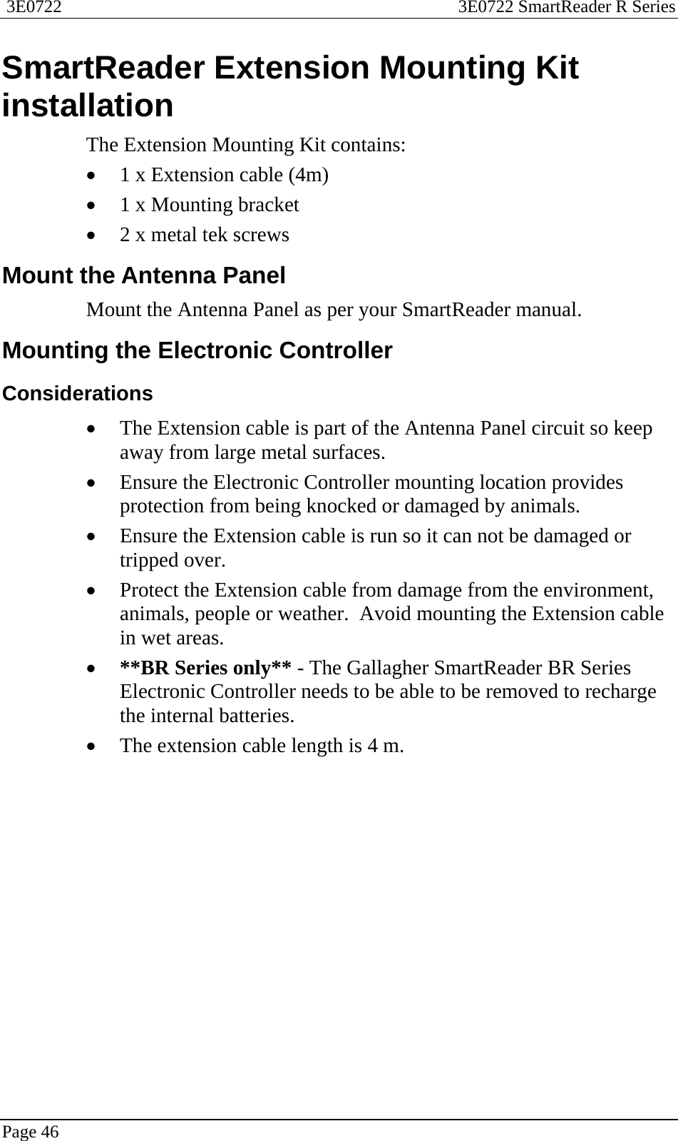  3E0722  3E0722 SmartReader R Series  Page 46  SmartReader Extension Mounting Kit installation The Extension Mounting Kit contains: • 1 x Extension cable (4m) • 1 x Mounting bracket • 2 x metal tek screws  Mount the Antenna Panel Mount the Antenna Panel as per your SmartReader manual.  Mounting the Electronic Controller Considerations • The Extension cable is part of the Antenna Panel circuit so keep away from large metal surfaces. • Ensure the Electronic Controller mounting location provides protection from being knocked or damaged by animals. • Ensure the Extension cable is run so it can not be damaged or tripped over. • Protect the Extension cable from damage from the environment, animals, people or weather.  Avoid mounting the Extension cable in wet areas. • **BR Series only** - The Gallagher SmartReader BR Series Electronic Controller needs to be able to be removed to recharge the internal batteries. • The extension cable length is 4 m.  