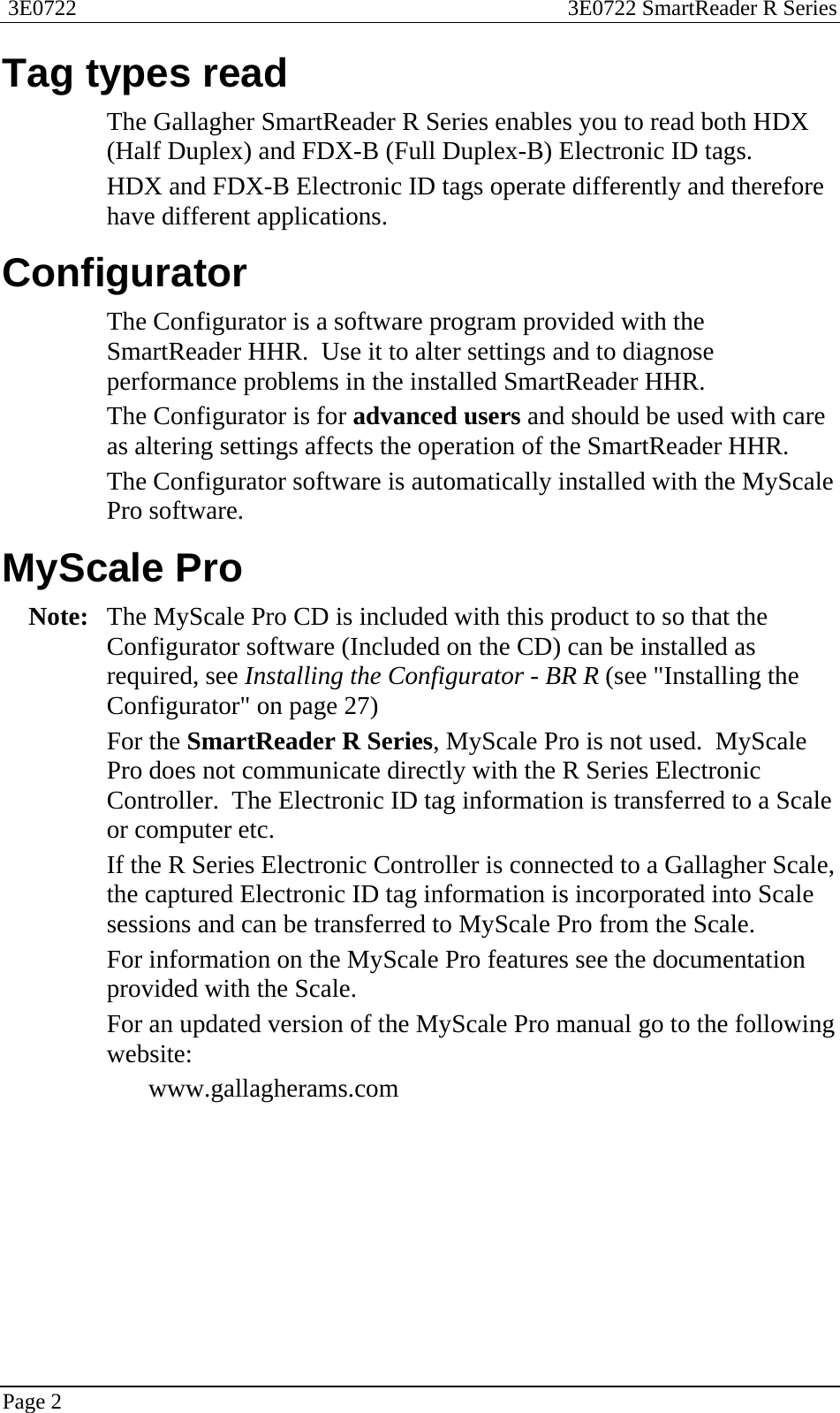  3E0722  3E0722 SmartReader R Series  Page 2  Tag types read The Gallagher SmartReader R Series enables you to read both HDX (Half Duplex) and FDX-B (Full Duplex-B) Electronic ID tags. HDX and FDX-B Electronic ID tags operate differently and therefore have different applications.    Configurator The Configurator is a software program provided with the SmartReader HHR.  Use it to alter settings and to diagnose performance problems in the installed SmartReader HHR.  The Configurator is for advanced users and should be used with care as altering settings affects the operation of the SmartReader HHR. The Configurator software is automatically installed with the MyScale Pro software.  MyScale Pro Note:  The MyScale Pro CD is included with this product to so that the Configurator software (Included on the CD) can be installed as required, see Installing the Configurator - BR R (see &quot;Installing the Configurator&quot; on page 27) For the SmartReader R Series, MyScale Pro is not used.  MyScale Pro does not communicate directly with the R Series Electronic Controller.  The Electronic ID tag information is transferred to a Scale or computer etc. If the R Series Electronic Controller is connected to a Gallagher Scale, the captured Electronic ID tag information is incorporated into Scale sessions and can be transferred to MyScale Pro from the Scale. For information on the MyScale Pro features see the documentation provided with the Scale.   For an updated version of the MyScale Pro manual go to the following website: www.gallagherams.com  