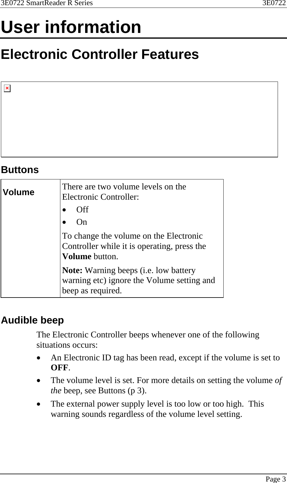 3E0722 SmartReader R Series  3E0722   Page 3  User information Electronic Controller Features    Buttons Volume  There are two volume levels on the Electronic Controller: • Off • On  To change the volume on the Electronic Controller while it is operating, press the Volume button.   Note: Warning beeps (i.e. low battery warning etc) ignore the Volume setting and beep as required.   Audible beep The Electronic Controller beeps whenever one of the following situations occurs: • An Electronic ID tag has been read, except if the volume is set to OFF. • The volume level is set. For more details on setting the volume of the beep, see Buttons (p 3).  • The external power supply level is too low or too high.  This warning sounds regardless of the volume level setting.  