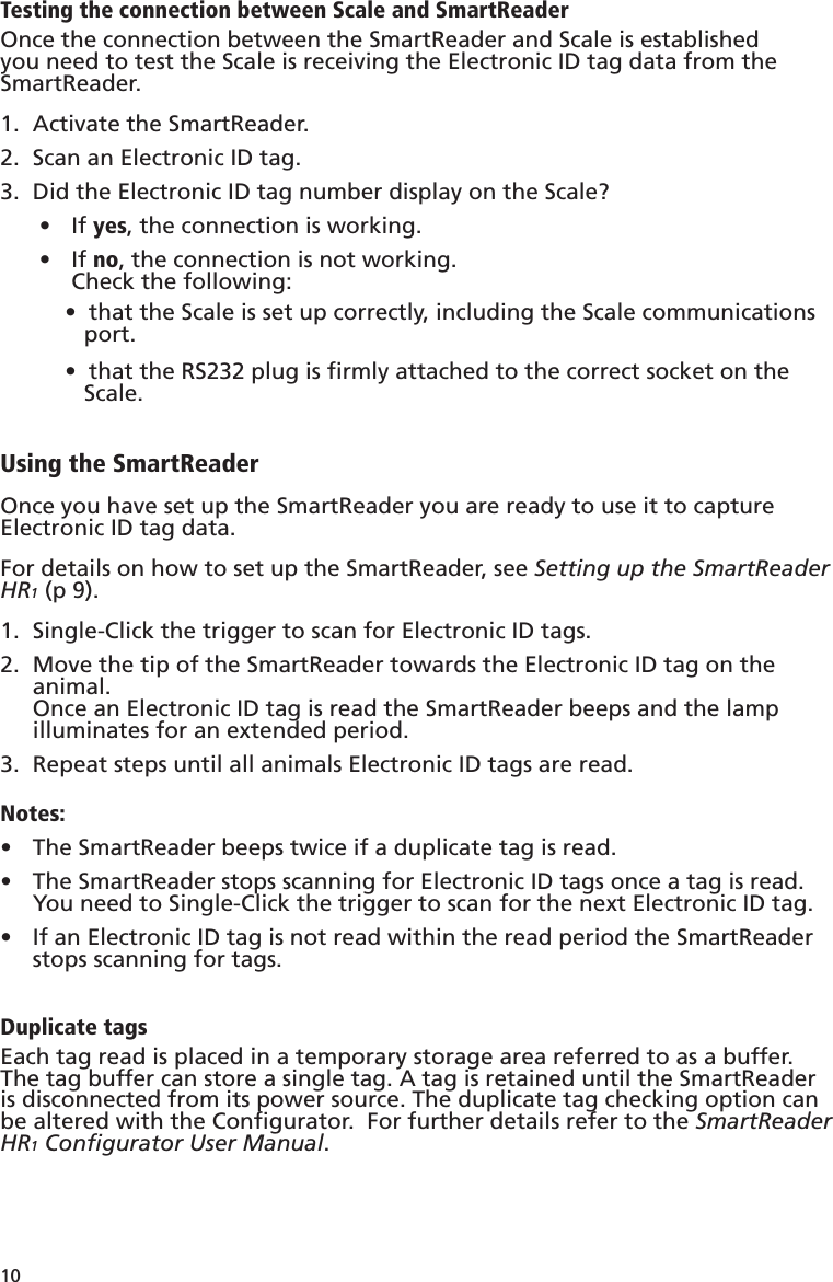10 Testing the connection between Scale and SmartReaderOnce the connection between the SmartReader and Scale is established you need to test the Scale is receiving the Electronic ID tag data from the SmartReader.Activate the SmartReader.1. Scan an Electronic ID tag.2. Did the Electronic ID tag number display on the Scale?3. If •  yes, the connection is working.If •  no, the connection is not working. Check the following:•  that the Scale is set up correctly, including the Scale communications    port.•  that the RS232 plug is ﬁ rmly attached to the correct socket on the    Scale.Using the SmartReaderOnce you have set up the SmartReader you are ready to use it to capture Electronic ID tag data.For details on how to set up the SmartReader, see Setting up the SmartReader HR1 (p 9).Single-Click the trigger to scan for Electronic ID tags.1. Move the tip of the SmartReader towards the Electronic ID tag on the 2.  animal.Once an Electronic ID tag is read the SmartReader beeps and the lamp illuminates for an extended period.  Repeat steps until all animals Electronic ID tags are read.3. Notes:The SmartReader beeps twice if a duplicate tag is read.• The SmartReader stops scanning for Electronic ID tags once a tag is read.  •  You need to Single-Click the trigger to scan for the next Electronic ID tag.If an Electronic ID tag is not read within the read period the SmartReader •  stops scanning for tags.Duplicate tagsEach tag read is placed in a temporary storage area referred to as a buffer.  The tag buffer can store a single tag. A tag is retained until the SmartReader is disconnected from its power source. The duplicate tag checking option can be altered with the Conﬁ gurator.  For further details refer to the SmartReader HR1 Conﬁ gurator User Manual.
